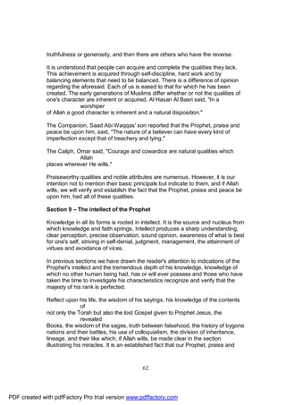 truthfulness or generosity, and then there are others who have the reverse.

              It is understood that people can acquire and complete the qualities they lack.
              This achievement is acquired through self-discipline, hard work and by
              balancing elements that need to be balanced. There is a difference of opinion
              regarding the aforesaid. Each of us is eased to that for which he has been
              created. The early generations of Muslims differ whether or not the qualities of
              one's character are inherent or acquired. Al Hasan Al Basri said, "In a
                            worshiper
              of Allah a good character is inherent and a natural disposition."

              The Companion, Saad Abi Waqqas' son reported that the Prophet, praise and
              peace be upon him, said, "The nature of a believer can have every kind of
              imperfection except that of treachery and lying."

              The Caliph, Omar said, "Courage and cowardice are natural qualities which
                           Allah
              places wherever He wills."

              Praiseworthy qualities and noble attributes are numerous. However, it is our
              intention not to mention their basic principals but indicate to them, and if Allah
              wills, we will verify and establish the fact that the Prophet, praise and peace be
              upon him, had all of these qualities.

              Section 9 – The intellect of the Prophet

              Knowledge in all its forms is rooted in intellect. It is the source and nucleus from
              which knowledge and faith springs. Intellect produces a sharp understanding,
              clear perception, precise observation, sound opinion, awareness of what is best
              for one's self, striving in self-denial, judgment, management, the attainment of
              virtues and avoidance of vices.

              In previous sections we have drawn the reader's attention to indications of the
              Prophet's intellect and the tremendous depth of his knowledge, knowledge of
              which no other human being had, has or will ever possess and those who have
              taken the time to investigate his characteristics recognize and verify that the
              majesty of his rank is perfected.

              Reflect upon his life, the wisdom of his sayings, his knowledge of the contents
                              of
              not only the Torah but also the lost Gospel given to Prophet Jesus, the
                              revealed
              Books, the wisdom of the sages, truth between falsehood, the history of bygone
              nations and their battles, his use of colloquialism, the division of inheritance,
              lineage, and their like which, if Allah wills, be made clear in the section
              illustrating his miracles. It is an established fact that our Prophet, praise and



                                                      62




PDF created with pdfFactory Pro trial version www.pdffactory.com
 