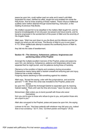 peace be upon him, could neither read nor write and it wasn't until Allah
              expanded his chest, clarified his affair, taught him and enabled him recite the
              Holy Koran, that he knew anything of these matters. These virtuous intellectual
              qualities were neither attained through tutored learning, instruction, or the
              reading of previous Holy Books.

              His intellect caused him to be steadfast in the matters Allah taught him, and he
              became knowledgeable of not only past, but present and future events, and he
              became engrossed in the wonderment of the power of Allah and the enormity of
              His Angelic Hosts.

              Allah says, "Allah has sent down to you the Book and the Wisdom and He has
              taught you what you did not know. The Bounty of Allah to you is ever great."
              4:113. When intellectuals attempt to assess the overflowing favors of Allah to
                              him
              they fall into the state of bewilderment.


              Section 10 – The clemency, forbearance, patience, forgiveness and
                           pardoning status of the Prophet

              Amongst the multiple excellent manners of the Prophet, praise and peace be
              upon him, are clemency, forbearance, patience and forgiveness when it was
              expected that he might punish, and his patience during times of hardship.

              Clemency is the condition of dignity and constancy during provocation.
              Forbearance means being able to restrain oneself and enduring pain and injury.
              Patience has a similar meaning.
              Forgiving means declining to hold something against his violation.

              Allah says, "Accept the easing, order with fine jurisprudence, and avoid the
              ignorant." 7:199. When this verse was revealed to the Prophet, praise and
                            peace
              be upon him, he asked the Archangel Gabriel to expanded upon its meaning.
              Gabriel replied, "Wait until I ask the One who knows." Upon his return he said,
                            "O
              Muhammad, Allah orders you to bond yourself with those who sever
                            themselves
              from you and to give to those who refuse to give to you, and pardon those who
              are unjust to you."

              Allah also conveyed to the Prophet, praise and peace be upon him, the saying
                             of
              Lokman to his son, "And bear patiently with whatever may fall upon you, indeed
              that is true constancy." 32:17. And, "Let them pardon and forgive." 24:22.




                                                    63




PDF created with pdfFactory Pro trial version www.pdffactory.com
 