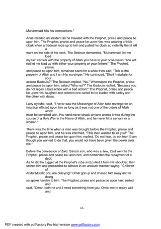 Muhammad kills his companions."

              Anas recalled an incident as he traveled with the Prophet, praise and peace be
              upon him. The Prophet, praise and peace be upon him, was wearing a thick
              cloak when a Bedouin rode up to him and pulled his cloak so violently that it left
                            a
              mark on the side of his neck. The Bedouin demanded, "Muhammad, let me
                            load
              my two camels with the property of Allah you have in your possession. You will
              not let me load up with either your property or your fathers!" The Prophet,
                            praise
              and peace be upon him, remained silent for a while then said, "This is the
              property of Allah and I am His worshiper." He continued, "Shall I retaliate for
                            your
              actions Bedouin?" The Bedouin replied, "No." Whereupon the Prophet, praise
              and peace be upon him, asked "Why not?" The Bedouin replied, "Because you
              do not repay a bad action with a bad action!" The Prophet, praise and peace
              be upon him, laughed and ordered one camel to be loaded with barley and
              the other with dates.

              Lady Ayesha, said, "I never saw the Messenger of Allah take revenge for an
              injustice inflicted upon him as long as it was not one of the orders of Allah
                              which
              must be complied with. His hand never struck anyone unless it was during the
              course of a Holy War in the Name of Allah, and he never hit a servant or a
              woman."

              There was the time when a man was brought before the Prophet, praise and
              peace be upon him, and he was informed, "This man wanted to kill you!" The
              Prophet, praise and peace be upon him, replied, 'Do not fear, do not fear! Even
              though you wanted to do that, you would not have been given the power over
              me."

              Before the conversion of Zaid, Sana's son, who was a Jew, Zaid went to the
              Prophet, praise and peace be upon him, and demanded the repayment of a
                            debt.
              As he did he tugged at the Prophet's robe and pulled it from his shoulder, then
              seized him and proceeded to behave in an uncouth manner saying, "Children
                            of
              Abdul Mutalib you are delaying!" Omar got up and chased him away and in
                            doing
              so spoke harshly to him. The Prophet, praise and peace be upon him, smiled
                            and
              said, "Omar, both he and I need something from you. Order me to repay well
                            and




                                                      66




PDF created with pdfFactory Pro trial version www.pdffactory.com
 