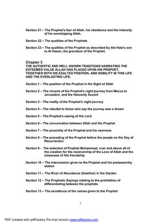 Section 21 – The Prophet's fear of Allah, his obedience and the intensity
                           of his worshipping Allah.

              Section 22 – The qualities of the Prophets

              Section 23 – The qualities of the Prophet as described by Abi Hala's son
                           to Al Hasan, the grandson of the Prophet.


              Chapter 3
              THE AUTHENTIC AND WELL KNOWN TRADITIONS NARRATING THE
              ESTEEMED VALUE ALLAH HAS PLACED UPON HIS PROPHET,
              TOGETHER WITH HIS EXALTED POSITION, AND NOBILITY IN THIS LIFE
              AND THE EVERLASTING LIFE.

              Section 1 – The position of the Prophet in the Sight of Allah

              Section 2 – The miracle of the Prophet's night journey from Mecca to
                           Jerusalem, and the Heavenly Ascent

              Section 3 – The reality of the Prophet's night journey

              Section 4 – The rebuttal to those who say the journey was a dream

              Section 5 – The Prophet's seeing of His Lord

              Section 6 – The conversation between Allah and His Prophet

              Section 7 – The proximity of the Prophet and his nearness

              Section 8 – The preceding of the Prophet before the people on the Day of
                           Resurrection

              Section 9 - The selection of Prophet Muhammad, over and above all of
                           the creation for the receivership of the Love of Allah and the
                           closeness of His friendship

              Section 10 – The intercession given to the Prophet and his praiseworthy
                           station

              Section 11 – The River of Abundance (Kawthar) in the Garden

              Section 12 – The Prophetic Sayings relating to the prohibition of
                           differentiating between the prophets

              Section 13 – The excellence of the names given to the Prophet


                                                   7




PDF created with pdfFactory Pro trial version www.pdffactory.com
 