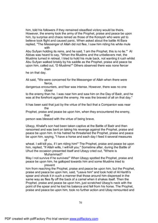 him, told his followers if they remained steadfast victory would be theirs.
              However, the enemy took the army of the Prophet, praise and peace be upon
              him, by surprise and chaos reined as those of the Koraysh who were yet to
              believe took flight and caused panic. When asked about the battle Al Bara
              replied, "The Messenger of Allah did not flee, I saw him riding his white mule
                             with
              Abu Sufyan holding its reins, and he said, 'I am the Prophet, this is no lie.'" Al
              Abbas was heard to say, "When the Muslims and the unbelievers met, the
              Muslims turned in retreat. I tried to hold his mule back, not wanting it rush whilst
              Abu Sufyan walked briskly by his saddle as the Prophet, praise and peace be
              upon him, called out, 'O Muslims!'" Others observed there was none fiercer
                             than
              he on that day.

              Ali said, "We were concerned for the Messenger of Allah when there were
                            fierce,
              dangerous encounters, and fear was intense. However, there was no one
                            closer
              to the enemy than he. I was near him and saw him on the Day of Badr, and he
              was at the forefront against the enemy. He was the bravest of all on that day."

              It has been said that just by the virtue of the fact that a Companion was near
                            the
              Prophet, praise and peace be upon him, when they encountered the enemy,
                            that
              person was blessed with the virtue of being brave.

              Ubayy, Khalaf's son had been taken captive at the Battle of Badr and then
              ransomed and was bent on taking his revenge against the Prophet, praise and
              peace be upon him. In his hatred he threatened the Prophet, praise and peace
              be upon him, saying, "I have a horse and each day I feed it several measures
                             of
              wheat. I will kill you, if I am riding him!" The Prophet, praise and peace be upon
              him, replied, "If Allah wills, I will kill you." Sometime after, during the Battle of
              Uhud the occasion presented itself and Ubayy cried out, "Where is
                             Muhammad?
              May I not survive if he survives!" When Ubayy spotted the Prophet, praise and
              peace be upon him, he galloped towards him and some Muslims tried to
                             prevent
              him from reaching the Prophet, praise and peace be upon him, but the Prophet,
              praise and peace be upon him, said, "Leave him" and took hold of Al Harith's
              spear and shook it in such a manner that those around him dispersed in the
              same way as flies fly off the back of a camel when it shakes itself. Then the
              Prophet, praise and peace be upon him, just scratched Ubayy's neck with the
              point of the spear and he lost his balance and fell from his horse. The Prophet,
              praise and peace be upon him, took no further action and Ubay remounted and



                                                       70




PDF created with pdfFactory Pro trial version www.pdffactory.com
 