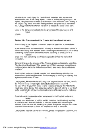returned to his camp crying out, "Muhammad has killed me!" Those who
              attended him back at the camp replied, "There is nothing wrong with you!" He
              replied, "Anyone would be killed by that which I have received! Didn't he say, 'I
              will kill you?' By Allah, even if he had spat at me, his spittle would have killed
              me." Ubayy died shortly after on his return to Mecca at a place called Sarif.

              Many of the Companions attested to the greatness of his courageous and
                           brave
              virtues.


              Section 13 – The modesty of the Prophet and lowering of his gaze

              The modesty of the Prophet, praise and peace be upon him, is unparalleled
                            and
              is yet another of his excellent virtues. Modesty is that which causes a person to
              turn his face away from a matter when something dislikeable occurs, or to leave
              something alone when it is best left undone. Lowering of one's gaze is to
                            restrain
              one's eyes from something one finds disagreeable or has the element of
              temptation.

              Commenting upon the shyness of the Prophet, praise and peace be upon him,
              Abu Sayeid Al Khudri said, "The Messenger of Allah was more modest than a
              cloistered virgin. When he disliked something, it was easily discernable upon
              him face."

              The Prophet, praise and peace be upon him, was extremely sensitive, his
              modesty and generosity prevented him from saying or thinking of anything that
              a person would dislike to hear.

              Lady Ayesha, Mother of Believers, may Allah be pleased with her said, "When
              the Prophet heard something he disliked about someone, he would
              not say, 'What do you think about so-and-so doing or saying this?' Rather he
              would say, 'What do you think about a people who do such a thing or say this?'
              so he could forbid it without mentioning the name of the person who had done
                            it."

              Anas tells us of the occasion when a man went to the Prophet, praise and
                            peace
              be upon him, with traces of saffron on him. However, he did not say anything
              to him because it was not his habit to confront anyone with something he
              disliked. When the man left, the Prophet, praise and peace be upon him, asked
              one of his Companions to either ask him to wash if off or remove it.

              Lady Ayesha also tells us that the Prophet, praise and peace be upon him, was



                                                      71




PDF created with pdfFactory Pro trial version www.pdffactory.com
 