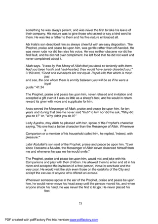 something he was always patient, and was never the first to take his leave of
              their company. His nature was to give those who asked or say a kind word to
              them. He was like a father to them and his fine nature embraced all.

              Abi Hala's son described him as always cheerful with an easy disposition. The
              Prophet, praise and peace be upon him, was gentle rather than off-handed. He
              was never rude nor did he raise his voice. He was neither obscene nor did he
              find fault, and he did not over compliment. He left food that he did not want and
              never complained about it.

              Allah says, "It was by that Mercy of Allah that you dealt so leniently with them.
              Had you been harsh and hard-hearted, they would have surely deserted you."
              3:159 and, "Good and evil deeds are not equal. Repel with that which is most
                             just
              and see, the one whom there is enmity between you will be as if he were a
                             loyal
              guide." 41:34

              The Prophet, praise and peace be upon him, never refused and invitation and
              accepted a gift even it if was as little as a sheep's foot, and he would in return
              reward its giver with more and supplicate for him.

              Anas served the Messenger of Allah, praise and peace be upon him, for ten
              years and during that time he never said "Huh" to him nor did he ask, "Why did
              you do it?" or, "Why didn't you do it?"

              Lady Ayesha, may Allah be pleased with her, spoke of the Prophet's character
              saying, "No one had a better character than the Messenger of Allah. Whenever
                           a
              Companion or a member of his household called him, he replied, 'Indeed, with
              pleasure.'"

              Jabir Abdullah's son said of the Prophet, praise and peace be upon him, "Ever
              since I became a Muslim, the Messenger of Allah never distanced himself from
              me and whenever he saw me he would smile."

              The Prophet, praise and peace be upon him, would mix and joke with his
              Companions and play with their children. He allowed them to enter and sit in his
              room and accepted the invitation of a free person, those in servitude and the
              very poor. He would visit the sick even those on the outskirts of the City and
              accept the excuse of anyone who offered an excuse.

              Whenever someone spoke in the ear of the Prophet, praise and peace be upon
              him, he would never move his head away until the person moved his, and when
              anyone shook his hand, he was never the first to let go. He never placed his
                           feet



                                                      73




PDF created with pdfFactory Pro trial version www.pdffactory.com
 