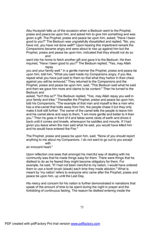 Abu Hurayrah tells us of the occasion when a Bedouin went to the Prophet,
              praise and peace be upon him, and asked him to give him something and was
              given a gift. The Prophet, praise and peace be upon him, asked, "Have I been
              good to you?" The Bedouin was ungratefully dissatisfied and replied, "No, you
              have not, you have not done well!!" Upon hearing this impertinent remark the
              Companions became angry and were about to rise up against him but the
              Prophet, praise and peace be upon him, indicated that they should not do so
                             and
              went into his home to fetch another gift and gave it to the Bedouin. He then
              inquired, "Have I been good to you?" The Bedouin replied, "Yes, may Allah
                             repay
              you and your family well." In a gentle manner the Prophet, praise and peace be
              upon him, told him, "What you said made my Companions angry, if you like,
              repeat what you have just said to them so that what they harbor in their chest
              against you will be removed." They returned to the Companions and the
              Prophet, praise and peace be upon him, said, "This Bedouin said what he said
              and then we gave him more and claims to be content." Then he turned to the
              Bedouin and
              asked, "Isn't this so?" The Bedouin replied, "Yes, may Allah repay you well in
              your family and tribe." Thereafter the Prophet, praise and peace be upon him,
              told his Companions, "The example of that man and myself is like a man who
              has a she-camel that bolts away from him, the people chase it but they only
              make it bolt still further. The owner of the camel tells the people to leave him
              and his camel alone and says to them, "I am more gentle and better to it than
              you." Then he goes in front of it and takes some clods of earth and drives it
              back until it comes and kneels, whereupon he saddles and mounts. If I had
              given you leave when the man said what he said, you would have killed him
              and he would have entered the Fire."

              The Prophet, praise and peace be upon him, said, "None of you should report
              anything to me about my Companions. I do not want to go out to you except
                           with
              an innocent heart."

              Upon reflection one sees that amongst his merciful way of dealing with his
              community was that he made things easy for them. There were things that he
              disliked to do as he feared they might become obligatory for them. For
              example, he said, "If I had not been merciful to my nation, I would have ordered
              them to use a tooth brush (siwak) each time they made ablution." What is
              meant by 'my nation' refers to everyone who came after the Prophet, praise and
              peace be upon him, up until the Last Day.

              His mercy and concern for his nation is further demonstrated in narrations that
              speak of the amount of time to be spent during the night in prayer and the
              forbidding of continuous fasting. The reason he disliked entering inside the




                                                     75




PDF created with pdfFactory Pro trial version www.pdffactory.com
 