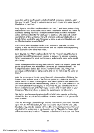 Anas tells us that a gift was given to the Prophet, praise and peace be upon
              him, and he said, "Take it to such-and-such a lady's house, she was a friend of
              Khadijah and loved her."

              Lady Ayesha, may Allah be pleased with her, said, "I was never jealous of any
              lady the way I was jealous of Khadijah when I heard him mention her. When he
              sacrificed a sheep he would send some to her friends and when her sister
              asked permission to enter he was happy to see her." She also said, "A lady
              came to him and he welcomed her with kindness and inquired about her at
              length. When she left he said, 'She used to come to us when Khadijah was with
              us. Maintaining ties is part of belief."

              A scholar of Islam described the Prophet, praise and peace be upon him,
              saying, "It was his custom to maintain ties with his kinsmen without preferring
              them over those who were their better."

              Lady Zaynab, may Allah be pleased with her, the Prophet's daughter, had a
              daughter named Umamah whom he used to carry on his blessed shoulders.
              When he prostrated he would put her down, and when he stood up he would
              pick her up.

              When a delegation from the Negus of Abyssinia visited the Prophet, praise and
              peace be upon him, Abu Katada tells us that he got up to serve them. The
              Companions said, "Let us do it for you." Whereupon he said, "They were
              generous and honored our Companions, and it is my wish to do the same for
              them."

              After the encounter at Hunain, when Shaymah – the daughter of Halima, the
              foster mother and wet nurse of the Prophet, praise and peace be upon him,
              whom he had not seen for many years, was taken captive so she went to him
              and made herself known. He immediately spread out his cloak for her to sit on
              and kindly offered choices saying, "If you would like, you can stay with me in
              honor and compassion, or I will give you supplies and you can return to your
              tribesmen." Shaymah chose to accept the supplies and her tribesmen.

              We find on another occasion when the Prophet's foster parents, and brother
              visited him, Amr son of As Saib said that he would spread out his garment for
              them to sit on.

              After the Archangel Gabriel brought Prophet Muhammad, praise and peace be
              upon him, the first Revelation, he was shaken and returned to his wife Lady
              Khadijah, may Allah be pleased with her. She immediately comforted him and
              attested to the uprightness of his character saying, "By Allah, be happy. Allah
              will never cause you to grieve. You preserve the ties of kinship, you help those




                                                     77




PDF created with pdfFactory Pro trial version www.pdffactory.com
 