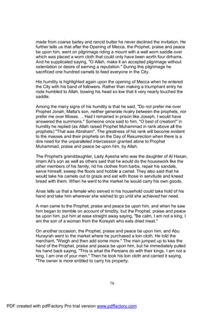 made from coarse barley and rancid butter he never declined the invitation. He
              further tells us that after the Opening of Mecca, the Prophet, praise and peace
              be upon him, went on pilgrimage riding a mount with a well worn saddle over
              which was placed a worn cloth that could only have been worth four dirhams.
              And he supplicated saying, "O Allah, make it an accepted pilgrimage without
              ostentation or desire of earning a reputation." During this pilgrimage he
              sacrificed one hundred camels to feed everyone in the City.

              His humility is highlighted again upon the opening of Mecca when he entered
              the City with his band of followers. Rather than making a triumphant entry he
              rode humbled to Allah, bowing his head so low that it very nearly touched the
              saddle.

              Among the many signs of his humility is that he said, "Do not prefer me over
              Prophet Jonah, Matta's son, neither generate rivalry between the prophets, nor
              prefer me over Moses…. Had I remained in prison like Joseph, I would have
              answered the summons." Someone once said to him, "O best of creation!" in
              humility he replied (as Allah raised Prophet Muhammad in rank above all the
              prophets) "That was Abraham". The greatness of his rank will become evident
              to the masses and their prophets on the Day of Resurrection when there is a
              dire need for the unparalleled intercession granted alone to Prophet
              Muhammad, praise and peace be upon him, by Allah.

              The Prophet's granddaughter, Lady Ayesha who was the daughter of Al Hasan,
              Imam Ali's son as well as others said that he would do the housework like the
              other members of his family, rid his clothes from barbs, repair his sandals,
              serve himself, sweep the floors and hobble a camel. They also said that he
              would take his camels out to graze and eat with those in servitude and kneed
              bread with them. When he went to the market he would carry his own goods.

              Anas tells us that a female who served in his household could take hold of his
              hand and take him wherever she wished to go until she achieved her need.

              A man came to the Prophet, praise and peace be upon him, and when he saw
              him began to tremble on account of timidity, but the Prophet, praise and peace
              be upon him, put him at ease straight away saying, "Be calm, I am not a king, I
              am the son of a woman from the Koraysh who eats dried meat."

              On another occasion, the Prophet, praise and peace be upon him, and Abu
              Hurayrah went to the market where he purchased a loin cloth. He told the
              merchant, "Weigh and then add some more." The man jumped up to kiss the
              hand of the Prophet, praise and peace be upon him, but he immediately pulled
              his hand back saying, "This is what the Persians do with their kings. I am not a
              king, I am one of your men." Then he took his loin cloth and carried it saying,
              "The owner is more entitled to carry his property.




                                                     79




PDF created with pdfFactory Pro trial version www.pdffactory.com
 