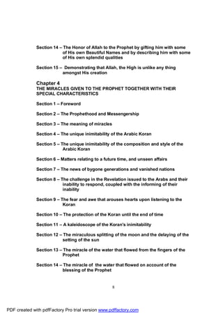 Section 14 – The Honor of Allah to the Prophet by gifting him with some
                           of His own Beautiful Names and by describing him with some
                           of His own splendid qualities

              Section 15 – Demonstrating that Allah, the High is unlike any thing
                          amongst His creation

              Chapter 4
              THE MIRACLES GIVEN TO THE PROPHET TOGETHER WITH THEIR
              SPECIAL CHARACTERISTICS

              Section 1 – Foreword

              Section 2 – The Prophethood and Messengership

              Section 3 – The meaning of miracles

              Section 4 – The unique inimitability of the Arabic Koran

              Section 5 – The unique inimitability of the composition and style of the
                           Arabic Koran

              Section 6 – Matters relating to a future time, and unseen affairs

              Section 7 – The news of bygone generations and vanished nations

              Section 8 – The challenge in the Revelation issued to the Arabs and their
                           inability to respond, coupled with the informing of their
                           inability

              Section 9 – The fear and awe that arouses hearts upon listening to the
                           Koran

              Section 10 – The protection of the Koran until the end of time

              Section 11 – A kaleidoscope of the Koran's inimitability

              Section 12 – The miraculous splitting of the moon and the delaying of the
                           setting of the sun

              Section 13 – The miracle of the water that flowed from the fingers of the
                           Prophet

              Section 14 – The miracle of the water that flowed on account of the
                           blessing of the Prophet


                                                    8




PDF created with pdfFactory Pro trial version www.pdffactory.com
 