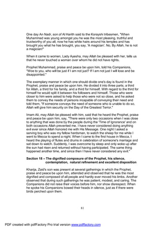 One day An Nadr, son of Al Harith said to the Korayshi tribesmen, "When
              Muhammad was young amongst you he was the most pleasing, truthful and
              trustworthy of you all, now he has white hairs around his temples and has
              brought you what he has brought, you say, 'A magician'. No, By Allah, he is not
              a magician!"

              When it came to women, Lady Ayesha, may Allah be pleased with her, tells us
              that he never touched a woman over whom he did not have rights.

              Prophet Muhammad, praise and peace be upon him, told his Companions,
              "Woe to you, who will be just if I am not just? If I am not just I will lose and be
              disappointed."

              The exemplary manner in which one should divide one's day is found in the
              Prophet, praise and peace be upon him. He divided it into three parts; a third
              for Allah, a third for his family, and a third for himself. With regard to the third for
              himself he would split it between his followers and himself. Those who were
              closer to him were asked to help those who were not so close, and he asked
              them to convey the needs of persons incapable of conveying their need and
              told them, "If someone conveys the need of someone who is unable to do so,
              Allah will give him security on the Day of the Greatest Terror."

              Imam Ali, may Allah be pleased with him, said that he heard the Prophet, praise
              and peace be upon him, say, "There were only two occasions when I was close
              to anything that was done by the people during the 'Time of Ignorance' and on
              both occasions Allah prevented me. I have never considered doing anything
              evil ever since Allah honored me with His Message. One night I asked a
              serving boy who was my fellow herdsman, to watch the sheep for me while I
              went to Mecca to spend a night. When I came to the first house in Mecca, I
              heard the playing of flutes and drums in celebration of someone's marriage and
              sat down to watch. Suddenly, I was overcome by sleep and only woke up after
              the sun had risen and returned without having participated. The same thing
              happened another time, and since then I have never considered any evil."

              Section 18 – The dignified composure of the Prophet, his silence,
                           contemplation, natural refinement and excellent disposition

              Kharija, Zaid's son was present at several gatherings in which the Prophet,
              praise and peace be upon him, attended and observed that he was the most
              dignified and composed of all people and hardly ever moved his limbs. Another
              observed that during such gatherings he was patient, modest, and caring. The
              Companions did not raise their voices before him, nor show disrespect. When
              he spoke his Companions bowed their heads in silence, just as if there were
              birds perched upon them.




                                                        81




PDF created with pdfFactory Pro trial version www.pdffactory.com
 
