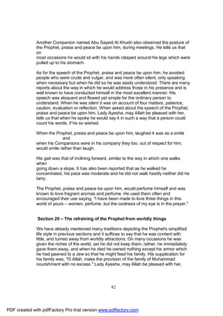 Another Companion named Abu Sayeid Al Khudri also observed the posture of
              the Prophet, praise and peace be upon him, during meetings. He tells us that
              on
              most occasions he would sit with his hands clasped around his legs which were
              pulled up to his stomach.

              As for the speech of the Prophet, praise and peace be upon him, he avoided
              people who were crude and vulgar, and was more often silent, only speaking
              when necessary but when he did so he was easily understood. There are many
              reports about the way in which he would address those in his presence and is
              well known to have conducted himself in the most excellent manner. His
              speech was eloquent and flowed yet simple for the ordinary person to
              understand. When he was silent it was on account of four matters, patience,
              caution, evaluation or reflection. When asked about the speech of the Prophet,
              praise and peace be upon him, Lady Ayesha, may Allah be pleased with her,
              tells us that when he spoke he would say it in such a way that a person could
              count his words, if he so wished.

              When the Prophet, praise and peace be upon him, laughed it was as a smile
                           and
              when his Companions were in his company they too, out of respect for him,
              would smile rather than laugh.

              His gait was that of inclining forward, similar to the way in which one walks
              when
              going down a slope. It has also been reported that as he walked he
              concentrated, his pace was moderate and he did not walk hastily neither did he
              tarry.

              The Prophet, praise and peace be upon him, would perfume himself and was
              known to love fragrant aromas and perfume. He used them often and
              encouraged their use saying, "I have been made to love three things in this
              world of yours – women, perfume, but the coolness of my eye is in the prayer."


              Section 20 – The refraining of the Prophet from worldly things

              We have already mentioned many traditions depicting the Prophet's simplified
              life style in previous sections and it suffices to say that he was content with
              little, and turned away from worldly attractions. On many occasions he was
              given the riches of the world, yet he did not keep them, rather, he immediately
              gave them away, and when he died he owned nothing except his armor which
              he had pawned to a Jew so that he might feed his family. His supplication for
              his family was, "O Allah, make the provision of the family of Muhammad
              nourishment with no excess." Lady Ayesha, may Allah be pleased with her,




                                                     82




PDF created with pdfFactory Pro trial version www.pdffactory.com
 