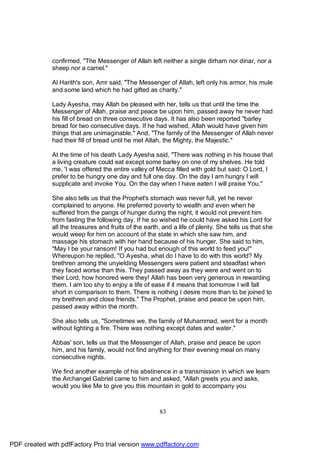 confirmed, "The Messenger of Allah left neither a single dirham nor dinar, nor a
              sheep nor a camel."

              Al Harith's son, Amr said, "The Messenger of Allah, left only his armor, his mule
              and some land which he had gifted as charity."

              Lady Ayesha, may Allah be pleased with her, tells us that until the time the
              Messenger of Allah, praise and peace be upon him, passed away he never had
              his fill of bread on three consecutive days. It has also been reported "barley
              bread for two consecutive days. If he had wished, Allah would have given him
              things that are unimaginable." And, "The family of the Messenger of Allah never
              had their fill of bread until he met Allah, the Mighty, the Majestic."

              At the time of his death Lady Ayesha said, "There was nothing in his house that
              a living creature could eat except some barley on one of my shelves. He told
              me, 'I was offered the entire valley of Mecca filled with gold but said: O Lord, I
              prefer to be hungry one day and full one day. On the day I am hungry I will
              supplicate and invoke You. On the day when I have eaten I will praise You."

              She also tells us that the Prophet's stomach was never full, yet he never
              complained to anyone. He preferred poverty to wealth and even when he
              suffered from the pangs of hunger during the night, it would not prevent him
              from fasting the following day. If he so wished he could have asked his Lord for
              all the treasures and fruits of the earth, and a life of plenty. She tells us that she
              would weep for him on account of the state in which she saw him, and
              massage his stomach with her hand because of his hunger. She said to him,
              "May I be your ransom! If you had but enough of this world to feed you!"
              Whereupon he replied, "O Ayesha, what do I have to do with this world? My
              brethren among the unyielding Messengers were patient and steadfast when
              they faced worse than this. They passed away as they were and went on to
              their Lord, how honored were they! Allah has been very generous in rewarding
              them. I am too shy to enjoy a life of ease if it means that tomorrow I will fall
              short in comparison to them. There is nothing I desire more than to be joined to
              my brethren and close friends." The Prophet, praise and peace be upon him,
              passed away within the month.

              She also tells us, "Sometimes we, the family of Muhammad, went for a month
              without lighting a fire. There was nothing except dates and water."

              Abbas' son, tells us that the Messenger of Allah, praise and peace be upon
              him, and his family, would not find anything for their evening meal on many
              consecutive nights.

              We find another example of his abstinence in a transmission in which we learn
              the Archangel Gabriel came to him and asked, "Allah greets you and asks,
              would you like Me to give you this mountain in gold to accompany you



                                                       83




PDF created with pdfFactory Pro trial version www.pdffactory.com
 