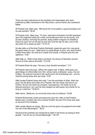 There are many references to the prophets and messengers who were
              preferred by Allah mentioned in the Holy Koran, some of which are mentioned
              below:

              Of Prophet Job, Allah says, "We found him to be patient, a good worshiper and
              he was penitent." 38:44

              Of Prophet John, Allah says, "'O John, hold fast to the Book' and We bestowed
              upon him judgment while yet a child, and tenderness from Us and purity, and
              he was cautious; honoring his parents, being neither arrogant nor rebellious.
              Peace be upon him on the day he was born and the day he dies, and on the
              day when he is raised up alive." 19:12-15

              He also tells us of the time Prophet Zachariah, peace be upon him, was given
              the good news of a son, "Allah gives you glad tidings of John, who shall confirm
              a Word from Allah. He shall be a master and chaste, a Prophet and from the
              righteous." 3:39

              Allah tells us, "Allah chose Adam and Noah, the House of Abraham and the
              House of Imran above all worlds." 3:33-34

              Of Prophet Noah He says, "He was a truly thankful worshiper." 17:3

              Of Prophet Jesus He says, "When the angels said, 'O Mary, Allah gives you
              glad tidings of a Word (Be) from Him, whose name is Messiah, Jesus, the son
              of Mary. He shall be honored in this world and in the Everlasting Life – and he
              shall be among those who are close." 3:45

              Allah quotes Prophet Jesus who said, "I am the worshiper of Allah. Allah has
              given me the Book and made me a Prophet. (He has made me) kind to my
              mother; He has not made me arrogant, unprosperous. He made me to be
              blessed wherever I am, and He has charged me with prayer and charity for as
              long as I shall live." 19:29-31.

              Allah warns, "Believers, do not be like those who hurt Moses." 33:69

              Prophet Muhammad, praise and peace be upon him, tells us that Prophet
              Moses was a modest man who covered himself. No part of his body was seen
              on account of his modesty.

              Allah quotes Moses as saying, "But my Lord has given me judgment and made
              me one of the Messengers." 26:21

              Several of the prophets are mentioned by Allah in the Koran as saying to their
              people, "I am for you an honest Messenger." 26:107.



                                                     87




PDF created with pdfFactory Pro trial version www.pdffactory.com
 