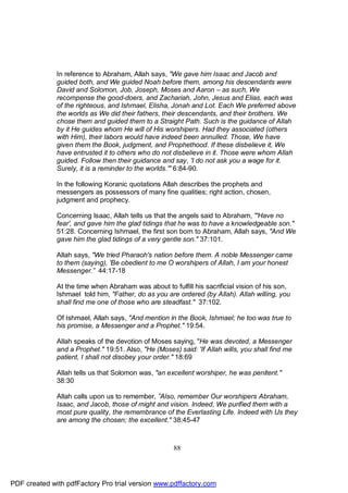 In reference to Abraham, Allah says, "We gave him Isaac and Jacob and
              guided both, and We guided Noah before them, among his descendants were
              David and Solomon, Job, Joseph, Moses and Aaron – as such, We
              recompense the good-doers, and Zachariah, John, Jesus and Elias, each was
              of the righteous, and Ishmael, Elisha, Jonah and Lot. Each We preferred above
              the worlds as We did their fathers, their descendants, and their brothers. We
              chose them and guided them to a Straight Path. Such is the guidance of Allah
              by it He guides whom He will of His worshipers. Had they associated (others
              with Him), their labors would have indeed been annulled. Those, We have
              given them the Book, judgment, and Prophethood. If these disbelieve it, We
              have entrusted it to others who do not disbelieve in it. Those were whom Allah
              guided. Follow then their guidance and say, 'I do not ask you a wage for it.
              Surely, it is a reminder to the worlds.'" 6:84-90.

              In the following Koranic quotations Allah describes the prophets and
              messengers as possessors of many fine qualities; right action, chosen,
              judgment and prophecy.

              Concerning Isaac, Allah tells us that the angels said to Abraham, "'Have no
              fear', and gave him the glad tidings that he was to have a knowledgeable son."
              51:28. Concerning Ishmael, the first son born to Abraham, Allah says, "And We
              gave him the glad tidings of a very gentle son." 37:101.

              Allah says, "We tried Pharaoh's nation before them. A noble Messenger came
              to them (saying), 'Be obedient to me O worshipers of Allah, I am your honest
              Messenger.” 44:17-18

              At the time when Abraham was about to fulfill his sacrificial vision of his son,
              Ishmael told him, "Father, do as you are ordered (by Allah). Allah willing, you
              shall find me one of those who are steadfast." 37:102.

              Of Ishmael, Allah says, "And mention in the Book, Ishmael; he too was true to
              his promise, a Messenger and a Prophet." 19:54.

              Allah speaks of the devotion of Moses saying, "He was devoted, a Messenger
              and a Prophet." 19:51. Also, "He (Moses) said: 'If Allah wills, you shall find me
              patient, I shall not disobey your order." 18:69

              Allah tells us that Solomon was, "an excellent worshiper, he was penitent."
              38:30

              Allah calls upon us to remember, ”Also, remember Our worshipers Abraham,
              Isaac, and Jacob, those of might and vision. Indeed, We purified them with a
              most pure quality, the remembrance of the Everlasting Life. Indeed with Us they
              are among the chosen; the excellent." 38:45-47



                                                      88




PDF created with pdfFactory Pro trial version www.pdffactory.com
 