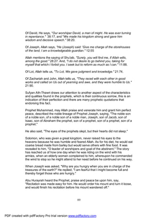 Of David, He says, "Our worshiper David, a man of might. He was ever turning
              in repentance." 38:17, and "We made his kingdom strong and gave him
              wisdom and decisive speech." 38:20.

              Of Joseph, Allah says, "He (Joseph) said: 'Give me charge of the storehouses
              of the land, I am a knowledgeable guardian." 12:55

              Allah mentions the saying of Shu'aib, "Surely, you will find me, if Allah wills,
              among the good." 28:27. And, "I do not desire to go behind you, taking for
              myself that which I forbid you. I seek but to reform as much as I can." 11:88.

              Of Lot, Allah tells us, "To Lot, We gave judgment and knowledge." 21:74.

              Of Zachariah and John, Allah tells us, "They raced with each other in good
              works and called on Us out of yearning and awe, and they were humble to Us."
              21:90.

              Sufyan Ath-Thawri draws our attention to another aspect of the characteristics
              and qualities found in the prophets, which is their continuous sorrow, this is an
              indication of their perfection and there are many prophetic quotations that
              endorsing this fact.

              Prophet Muhammad, may Allah praise and venerate him and grant him perfect
              peace, described the noble lineage of Prophet Joseph, saying, "The noble son
              of a noble son, of a noble son of a noble man, Joseph, son of Jacob, son of
              Isaac, son of Abraham the prophet, son of a prophet, son of a prophet, son of a
              prophet."

              He also said, "The eyes of the prophets slept, but their hearts did not sleep."

              Solomon, who was given a great kingdom, never raised his eyes to the
              heavens because he was humble and feared Allah. As for his diet, he would eat
              coarse bread made from barley but would serve others with fine food. It was
              revealed to him, "O leader of worshipers and goal of the abstinent." The story
              has reached us of how one day when he was riding on the wind with his
              armies, when an elderly woman complained to him, whereupon he commanded
              the wind to stop so he might attend to her need before he continued on his way.

              When Joseph was asked, "Why are you hungry when you are in charge of the
              treasures of the earth?" He replied, "I am fearful that I might become full and
              thereby forget those who are hungry."

              Abu Hurayrah heard the Prophet, praise and peace be upon him, say,
              "Recitation was made easy for him. He would order his mount and turn it loose,
              and would finish his recitation before his mount wandered off."



                                                      89




PDF created with pdfFactory Pro trial version www.pdffactory.com
 