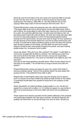 David ate only from the labor of his own hands and would ask Allah to provide
              for him from the work of his own labor so that he would not need to take
              anything from the treasury. Allah tells us, "And We softened iron for him,
              (saying) 'Make large coats of mail and measure their links well.'" 34:11

              Prophet Muhammad, praise and peace be upon him, told his Companions,
              "The prayer Allah loves most is that of David, and the fast Allah loves most is
              that of David. He would sleep for half of the night, stand up for a third and sleep
              for a sixth. He would fast alternate days. He wore wool and slept on hair. He
              ate barley bread mixed with salt and ashes. His drink was mixed with tears after
              his error of inaccurate judgment in which he had passed judgment before
              hearing from the second party. He was never seen to laugh nor look upwards to
              the sky because of his shyness before his Lord and he wept continuously until
              he died. It is said that he wept until plants sprang up from his tears and until the
              tears formed a crease on his cheeks, and that when he went out he would
              disguise himself to learn what people thought of his justice, and upon hearing
              people praise him, he became more humble."

              Jesus was asked, "Why don't you ride a donkey?" He replied, "I exalt Allah so
              much to be occupied with tending to a donkey." His clothing was made from
              hair and he ate from the trees. He did not have a house and would sleep
              wherever sleep overtook him. The name he most liked to be called by was "the
              very poor".
              One day he was heard greeting a pig with peace. When he was asked why he
              had done so he replied, "I do not like that my tongue should move with evil
              speech,"

              Prophet Muhammad, praise and peace be upon him, spoke of the trials of
              previous prophets saying, "Some of the prophets before me were tested with
              poverty and lice. They preferred those trials to gifts."

              Mujahid tells us that Prophet John's food was that of herbs and he wept so
              much on account of his fear of Allah that puffed-up folds formed on his cheeks.
              To secluded himself apart from people he would eat in the company of wild
              animals.

              Wahb, Munabbih's son tells that Moses sought shelter in a hut. He ate and
              sipped from a stone with a hollow in it. In humility he sipped in a way similar to
              that of an animal because of the honor Allah had shown him by speaking to
              him.

              These reports have all been recorded and the perfect attributes of the prophets
              and messengers together with their good character, handsome features and
              qualities are well known so we will not linger any more on them. Should you




                                                      90




PDF created with pdfFactory Pro trial version www.pdffactory.com
 