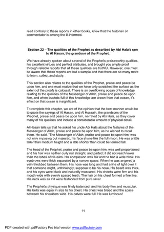 read contrary to these reports in other books, know that the historian or
              commentator is among the ill-informed.



              Section 22 – The qualities of the Prophet as described by Abi Hala's son
                          to Al Hasan, the grandson of the Prophet.

              We have already spoken about several of the Prophet's praiseworthy qualities,
              his excellent virtues and perfect attributes, and brought you ample proof
              through reliable reports that all these qualities are truthful. However, one must
              be aware that these reports are but a sample and that there are so many more
              to learn, collect and study.

              This section also relates to the qualities of the Prophet, praise and peace be
              upon him, and one must realize that we have only scratched the surface as the
              extent of the proofs is colossal. There is an overflowing ocean of knowledge
              relating to the qualities of the Messenger of Allah, praise and peace be upon
              him, and when buckets full of this knowledge are drawn from that ocean, it's
              effect on that ocean is insignificant.

              To complete this chapter, we are of the opinion that the best manner would be
              to quote the sayings of Al Hasan, and Al Hussain, the grandsons of the
              Prophet, praise and peace be upon him, narrated by Abi Hala, as they cover
              many of his qualities and include a considerable amount of physical detail.

              Al Hasan tells us that he asked his uncle Abi Hala about the features of the
              Messenger of Allah, praise and peace be upon him, as he wished to recall
              them. He said, "The Messenger of Allah, praise and peace be upon him, was
              not only imposing but majestic, his face shone like the full moon. He was a little
              taller than medium height and a little shorter than could be termed tall.

              The head of the Prophet, praise and peace be upon him, was well proportioned
              and his hair was neither curly nor straight, and parted; it did not reach lower
              than the lobes of his ears. His complexion was fair and he had a wide brow. His
              eyebrows were thick separated by a narrow space. When he was angered a
              vein throbbed between them. His nose was long and had a line of light over it
              that someone might, unthinkingly, suppose to be his nose. His beard was thick,
              and his eyes were black and naturally mascared. His cheeks were firm and his
              mouth wide with evenly spaced teeth. The hair on his chest formed a fine line.
              His neck was as if it were fashioned from pure silver.

              The Prophet's physique was finely balanced, and his body firm and muscular.
              His belly was equal in size to his chest. His chest was broad and the space
              between his shoulders wide. His calves were full. He was luminous!




                                                      91




PDF created with pdfFactory Pro trial version www.pdffactory.com
 