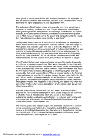 either give it to him or speak to him with words of consolation. Of all people, he
              was the kindest and most well mannered, and was like a father to them. When
              it came to the rights of people each was equal before him.

              The gatherings of the Prophet, praise and peace be upon him, were those of
              forbearance, modesty, patience and trust. Voices were never raised during
              these gatherings neither were people's shortcomings made known, nor lapses
              exposed. Each participant was humble, bonded to one another through their
              fear of Allah. Respect was shown to the elderly and mercy shown to the young,
              they helped those in need and were merciful to strangers."

              Having asked these questions Al Hussain then asked about the Messenger of
              Allah's interaction with his Companions. Imam Ali told him, "The Messenger of
              Allah, praise and peace be upon him, was of a cheerful disposition, with an
              exceptional temperament. He was never harsh or rude and did not shout or use
              obscene language. He was not one to find fault nor over praise anyone. He
              disregarded and left anything that was unessential. He was void of hypocrisy,
              and did not store up matters, nor did he concern himself with trivialities. He
              neither censured anyone, scolded them, nor pried into the secrets of people.

              When Prophet Muhammad, praise and peace be upon him, spoke it was only
              about things to receive a reward from Allah. When he spoke, those sitting with
              him sat still, as if they had birds perched on their heads. When someone spoke
              to him, they remained silent until he had finished. Their conversation was about
              the first matter that was raised. He laughed at what they laughed and was
              surprised by that which surprised them. When a stranger spoke to the Prophet,
              praise and peace be upon him, in a vulgar manner, he was patient with him. He
              said, "When you find someone asking for something of which he has a need,
              give it to him." He did not look for praise except to balance a matter. He never
              interrupted someone who happened to be speaking, and spoke only when that
              person had finished what he was going to say or when the person got up from
              where he was sitting.

              Imam Ali, may Allah be pleased with him, was asked by someone else to
              describe the silence of the Messenger of Allah, praise and peace be upon him,
              to which he replied, "He remained silent on account of four matters;
              forbearance, caution, evaluation and reflection. He reflected upon what would
              endure and that which would not. He was forbearing in his patience, and
              provocative matters never angered him.

              The Prophet, praise and peace be upon him, exercised caution out of concern
              for his nation in several matters. For example he avoided offering voluntary
              worship in front of his followers lest they follow him and thereafter the voluntary
              become obligatory. If such matters had become obligatory his nation would
              have been punished if they neglected to do them.




                                                      94




PDF created with pdfFactory Pro trial version www.pdffactory.com
 