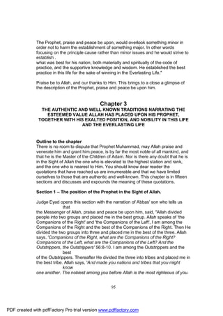 The Prophet, praise and peace be upon, would overlook something minor in
              order not to harm the establishment of something major. In other words
              focusing on the principle cause rather than minor issues and he would strive to
              establish .
              what was best for his nation, both materially and spiritually of the code of
              practice, and the supportive knowledge and wisdom. He established the best
              practice in this life for the sake of winning in the Everlasting Life."

              Praise be to Allah, and our thanks to Him. This brings to a close a glimpse of
              the description of the Prophet, praise and peace be upon him.


                                               Chapter 3
                THE AUTHENTIC AND WELL KNOWN TRADITIONS NARRATING THE
                  ESTEEMED VALUE ALLAH HAS PLACED UPON HIS PROPHET,
               TOGETHER WITH HIS EXALTED POSITION, AND NOBILITY IN THIS LIFE
                               AND THE EVERLASTING LIFE


              Outline to the chapter
              There is no room to dispute that Prophet Muhammad, may Allah praise and
              venerate him and grant him peace, is by far the most noble of all mankind, and
              that he is the Master of the Children of Adam. Nor is there any doubt that he is
              in the Sight of Allah the one who is elevated to the highest station and rank,
              and the one who is nearest to Him. You should know dear reader the
              quotations that have reached us are innumerable and that we have limited
              ourselves to those that are authentic and well-known. This chapter is in fifteen
              sections and discusses and expounds the meaning of these quotations.

              Section 1 – The position of the Prophet in the Sight of Allah.

              Judge Eyad opens this section with the narration of Abbas' son who tells us
                             that
              the Messenger of Allah, praise and peace be upon him, said, "Allah divided
              people into two groups and placed me in the best group. Allah speaks of 'the
              Companions of the Right' and 'the Companions of the Left', I am among the
              Companions of the Right and the best of the Companions of the Right. Then He
              divided the two groups into three and placed me in the best of the three. Allah
              says, 'Companions of the Right, what are the Companions of the Right?
              Companions of the Left, what are the Companions of the Left? And the
              Outstrippers, the Outstrippers' 56:8-10. I am among the Outstrippers and the
                             best
              of the Outstrippers. Thereafter He divided the three into tribes and placed me in
              the best tribe. Allah says, 'And made you nations and tribes that you might
                             know
              one another. The noblest among you before Allah is the most righteous of you.


                                                     95




PDF created with pdfFactory Pro trial version www.pdffactory.com
 