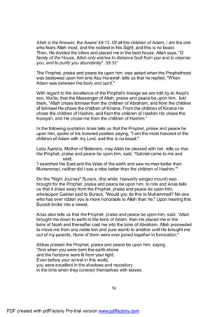 Allah is the Knower, the Aware' 49:13. Of all the children of Adam, I am the one
              who fears Allah most, and the noblest in His Sight, and this is no boast.
              Then, He divided the tribes and placed me in the best house. Allah says, 'O
              family of the House, Allah only wishes to distance fault from you and to cleanse
              you, and to purify you abundantly''. 33:33"

              The Prophet, praise and peace be upon him, was asked when the Prophethood
              was bestowed upon him and Abu Hurayrah tells us that he replied, "When
              Adam was between the body and spirit."

              With regard to the excellence of the Prophet's lineage we are told by Al Asqa's
              son, Wa'ila, that the Messenger of Allah, praise and peace be upon him, told
              them, "Allah chose Ishmael from the children of Abraham, and from the children
              of Ishmael He chose the children of Kinana. From the children of Kinana He
              chose the children of Hashim, and from the children of Hashim He chose the
              Koraysh, and He chose me from the children of Hashim."

              In the following quotation Anas tells us that the Prophet, praise and peace be
              upon him, spoke of his honored position saying, "I am the most honored of the
              children of Adam with my Lord, and this is no boast."

              Lady Ayesha, Mother of Believers, may Allah be pleased with her, tells us that
              the Prophet, praise and peace be upon him, said, "Gabriel came to me and
                            said,
              'I searched the East and the West of the earth and saw no man better than
              Muhammad, neither did I see a tribe better than the children of Hashim.'"

              On the "Night Journey" Burack, (the white, heavenly winged mount) was
              brought for the Prophet, praise and peace be upon him, to ride and Anas tells
              us that it shied away from the Prophet, praise and peace be upon him,
              whereupon Gabriel said to Burack, "Would you do this to Muhammad? No one
              who has ever ridden you is more honorable to Allah than he." Upon hearing this
              Burack broke into a sweat.

              Anas also tells us that the Prophet, praise and peace be upon him, said, "Allah
              brought me down to earth in the loins of Adam, then He placed me in the
              loins of Noah and thereafter cast me into the loins of Abraham. Allah proceeded
              to move me from one noble loin and pure womb to another until He brought me
              out of my parents. None of them were ever joined together in fornication."

              Abbas praised the Prophet, praise and peace be upon him, saying,
              "And when you were born the earth shone
              and the horizons were lit from your light.
              Even before your arrival in this world,
              you were excellent in the shadows and repository
              in the time when they covered themselves with leaves.



                                                     96




PDF created with pdfFactory Pro trial version www.pdffactory.com
 