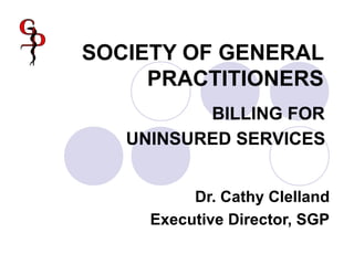 SOCIETY OF GENERAL
PRACTITIONERS
BILLING FOR
UNINSURED SERVICES
Dr. Cathy Clelland
Executive Director, SGP
 
