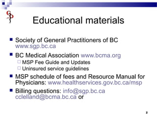 Educational materials
 Society of General Practitioners of BC
www.sgp.bc.ca
 BC Medical Association www.bcma.org
 MSP Fee Guide and Updates
 Uninsured service guidelines
 MSP schedule of fees and Resource Manual for
Physicians: www.healthservices.gov.bc.ca/msp
 Billing questions: info@sgp.bc.ca
cclelland@bcma.bc.ca or
2
 