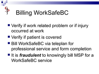 Billing WorkSafeBC
 Verify if work related problem or if injury
occurred at work
 Verify if patient is covered
 Bill WorkSafeBC via teleplan for
professional service and form completion
 It is fraudulent to knowingly bill MSP for a
WorkSafeBC service
 