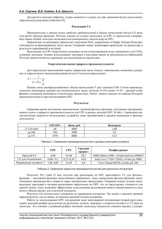 А.А. Сергеев, В.О. Клебан, А.А. Шалыто
Научно-технический вестник Санкт-Петербургского государственного университета
информационных технологий, механики и оптики, 2011, № 2 (72)
35
Для расчета выходов нейронов, суммы моментов и суммы сил при движении будем использовать
параллельную редукцию (reduction) [9].
Реализация ГА
Применительно к данной задаче наиболее требовательной к объему вычислений частью ГА явля-
ется расчет фитнесс-функции. Поэтому именно ее следует выполнять на GPU и параллельно генериро-
вать новых особей, пользуясь возможностью асинхронного запуска ядер на GPU.
Параллельно на видеокарте происходит симуляция битв, загруженных в буфер. Каждая битва рас-
считывается на фиксированное число шагов. Генерация новых экземпляров происходит на процессоре в
результате скрещиваний и мутаций.
Выполнение на CPU теоретически возможно путем компилирования кода, написанного на CUDA,
в режиме эмуляции. Однако использование эмуляции в настоящее время не рекомендуется (deprecated).
Поэтому аналогичный код переписан для выполнения на процессоре.
Теоретическая оценка прироста производительности
Для параллельно выполняемой задачи справедлив закон Амдала: максимально возможное ускоре-
ние от параллельного выполнения равняется (для N потоков параллельно)
N
P
P
S


)1(
1
.
Оценка снизу распараллеливаемого объема вычислений P дает значение 0,99. Считая производи-
тельность видеокарты средней для математических задач, получим S≈18,4 (взято N=20 – средний коэф-
фициент ускорения видеокарты относительно процессора). Значит, можно ожидать на порядок бÓльшую
производительность при использовании GPU.
Результаты
Сравнивая время достижения максимальных значений фитнесс-функции, полученное программно,
можно судить о приросте производительности для CPU и разных моделей GPU. В табл. 1 приведены вы-
числительные мощности используемых устройств, цены приобретения и средние выигрыши в произво-
дительности.
GFLOP/s Цена, руб Выигрыш
i3 2.93 GHz 40 4000 1,00
gt 240 330 3000 5,5
gt 275 1070 8000 13,5
Таблица 1. Сравнение производительностей и ценовых категорий устройств
GPU CPU
Средний
прирост
Конфигурация
Простой ГА 4,08 81,88 20,1 AMD Athlon 2500+, nVidia GeForce 6800GT
ГА для оптимизации 0,001–0,1 0,25–0,26 30,0 Intel Core i7 920 3.2GHz, nVidia gtx 8800
Муравьиный алгоритм 1,06–0,85 22,49 6,0 Core 2 Quad Q9550, nVidia gtx 280
Таблица 2. Сравнение приростов производительностей для различных алгоритмов
Результат 20,1 (табл. 2) был получен при реализации на GPU простейшего ГА для фитнесс-
функции – несложной функции вещественных переменных. Здесь вычисление фитнесс-функции имеет
очевидные преимущества в скорости перед центральным процессором. Операции поиска лучших инди-
видуумов, кроссовер и мутация реализованы параллельно на GPU, что не представляет сложности для
данной задачи. Здесь возможно эффективное использование разделяемой памяти (shared memory) в силу
малого объема данных для отдельной подзадачи.
Результат 6,0 соответствует ускорению на муравьином алгоритме. Эта задача с высоким уровнем
параллельности, тем не менее, не показала высокой степени ускорения.
Работа по использованию GPU для решения задач многомерной оптимизации (второй ряд) пока-
зывает высокий разброс результатов на различных задачах: выигрыш в скорости составил от 2,5 раза до
тысяч раз. Это означает случайный разброс значений, поскольку показатели слишком высоки, а ускоре-
 