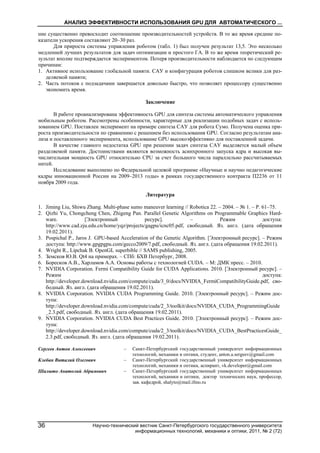 АНАЛИЗ ЭФФЕКТИВНОСТИ ИСПОЛЬЗОВАНИЯ GPU ДЛЯ АВТОМАТИЧЕСКОГО ...
Научно-технический вестник Санкт-Петербургского государственного университета
информационных технологий, механики и оптики, 2011, № 2 (72)
36
ние существенно превосходит соотношение производительностей устройств. В то же время средние по-
казатели ускорения составляют 20–30 раз.
Для прироста системы управления роботом (табл. 1) был получен результат 13,5. Это несколько
медленней лучших результатов для задач оптимизации и простого ГА. В то же время теоретический ре-
зультат вполне подтверждается экспериментом. Потеря производительности наблюдается по следующим
причинам:
1. Активное использование глобальной памяти. САУ и конфигурация роботов слишком велики для раз-
деляемой памяти;
2. Часть потоков с подзадачами завершается довольно быстро, что позволяет процессору существенно
экономить время.
Заключение
В работе проанализирована эффективность GPU для синтеза системы автоматического управления
мобильным роботом. Рассмотрены особенности, характерные для реализации подобных задач с исполь-
зованием GPU. Поставлен эксперимент на примере синтеза САУ для робота Сумо. Получена оценка при-
роста производительности по сравнению с решением без использования GPU. Согласно результатам ана-
лиза и поставленного эксперимента, использование GPU высокоэффективно для поставленной задачи.
В качестве главного недостатка GPU при решении задач синтеза САУ выделяется малый объем
разделяемой памяти. Достоинствами являются возможность асинхронного запуска ядра и высокая вы-
числительная мощность GPU относительно CPU за счет большого числа параллельно рассчитываемых
нитей.
Исследование выполнено по Федеральной целевой программе «Научные и научно педагогические
кадры инновационной России на 2009–2013 годы» в рамках государственного контракта П2236 от 11
ноября 2009 года.
Литература
1. Jiming Liu, Shiwu Zhang. Multi-phase sumo maneuver learning // Robotica 22. – 2004. – № 1. – Р. 61–75.
2. Qizhi Yu, Chongcheng Chen, Zhigeng Pan. Parallel Genetic Algorithms on Programmable Graphics Hard-
ware. [Электронный ресурс]. – Режим доступа:
http://www.cad.zju.edu.cn/home/yqz/projects/gagpu/icnc05.pdf, свободный. Яз. англ. (дата обращения
19.02.2011).
3. Pospichal P., Jaros J. GPU-based Acceleration of the Genetic Algorithm. [Электронный ресурс]. – Режим
доступа: http://www.gpgpgpu.com/gecco2009/7.pdf, свободный. Яз. англ. (дата обращения 19.02.2011).
4. Wright R., Lipchak B. OpenGL superbible // SAMS publishing, 2005.
5. Земсков Ю.В. Qt4 на примерах. – СПб: БХВ Петербург, 2008.
6. Боресков А.В., Харламов А.А. Основы работы с технологией CUDA. – М: ДМК пресс. – 2010.
7. NVIDIA Corporation. Fermi Compatibility Guide for CUDA Applications. 2010. [Электронный ресурс]. –
Режим доступа:
http://developer.download.nvidia.com/compute/cuda/3_0/docs/NVIDIA_FermiCompatibilityGuide.pdf, сво-
бодный. Яз. англ. (дата обращения 19.02.2011).
8. NVIDIA Corporation. NVIDIA CUDA Programming Guide. 2010. [Электронный ресурс]. – Режим дос-
тупа:
http://developer.download.nvidia.com/compute/cuda/2_3/toolkit/docs/NVIDIA_CUDA_ProgrammingGuide
_2.3.pdf, свободный. Яз. англ. (дата обращения 19.02.2011).
9. NVIDIA Corporation. NVIDIA CUDA Best Practices Guide. 2010. [Электронный ресурс]. – Режим дос-
тупа:
http://developer.download.nvidia.com/compute/cuda/2_3/toolkit/docs/NVIDIA_CUDA_BestPracticesGuide_
2.3.pdf, свободный. Яз. англ. (дата обращения 19.02.2011).
Сергеев Антон Алексеевич – Санкт-Петербургский государственный университет информационных
технологий, механики и оптики, студент, anton.a.sergeev@gmail.com
Клебан Виталий Олегович – Санкт-Петербургский государственный университет информационных
технологий, механики и оптики, аспирант, vk.developer@gmail.com
Шалыто Анатолий Абрамович – Санкт-Петербургский государственный университет информационных
технологий, механики и оптики, доктор технических наук, профессор,
зав. кафедрой, shalyto@mail.ifmo.ru
 