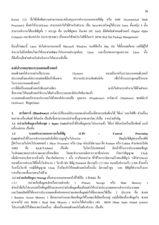 10 
Kernel 2.2) ซึ่งได้เพิ่มขีดความสามารถและสนับสนุนการทา งานแบบหลายซีพียู หรือ SMP (Symmetrical Multi 
Processors) ซึ่งทา ให้ระบบLinux สามารถนาไปใช้สาหรับทา งาน เป็น Saverขนาดใหญไ่ด้ระบบ Linux ตั้งแตรุ่่น 4 นั้น 
สามารถทา งานได้บนซีพียูทั้ง 3 ตระกูล คือ บนซีพียูของ อินเทล (PC Intel) ดิจิทัลอัลฟาคอมพิวเตอร์ (Digital Alpha 
Computer และซันสปาร์ค (SUN SPARC) เนื่องจากใช้เทคโนโลยีที่เรียกวา่ RPM (Red Hat Package Management) 
ถึงแมว้า่ขณะนี้ Linux ยังไมส่ามารถแทนที่ Microsoft Windows บนพีซีหรือ Mac OS ได้ทั้งหมดก็ตาม แตก่็มีผู้ใช้ 
จา นวนไมน่้อยที่สนใจมาใช้และชว่ยพัฒนาโปรแกรมประยุกต์บน Linux และเรื่องของการดูแลระบบ Linux นั้น 
ก็มีเครื่องมือชว่ยสาหรับดา เนินการให้สะดวกยิ่งขึ้น 
องค์ประกอบของระบบคอมพิวเตอร์ 
คอมพิวเตอร์ทำ งำนอยำ่งเป็นระบบ (System) หมำยถึงภำยในระบบงำนคอมพิวเตอร์ 
ประกอบด้วยองค์ประกอบยอ่ยที่มีหน้ำที่เฉพำะ ทำ งำนประสำนสัมพันธ์กนั เพื่อให้งำนบรรลุตำมเป้ำหมำย 
ในระบบงำนคอมพิวเตอร์ 
กำรที่มีเครื่องคอมพิวเตอร์เพียงอยำ่งเดียว จะยังไมส่ำมำรถทำ งำนได้ด้วยตัวเอง 
ซึ่งหำกจะให้คอมพิวเตอร์ทำ งำนได้อยำ่งเป็นระบบและมีประสิทธิภำพแล้ว 
ระบบคอมพิวเตอร์ควรจะประกอบไปด้วยองค์ประกอบคือ บุคลำกร (Peopleware) ฮำร์ดแวร์ (Hardware) ซอฟต์แวร์ 
(Software) ข้อมูล(Data) 
1. ฮาร์ดแวร์ (Hardware) ฮำร์ดแวร์เป็นองค์ประกอบของตัวเครื่องที่สำมำรถจับต้องได้ ได้แก่วงจรไฟฟ้ำ ตัวเครื่อง 
จอภำพ เครื่องพิมพ์ คีย์บอร์ด เป็นต้นซึ่งสำมำรถแบง่ส่วนพื้นฐำนของฮำร์ดแวร์เป็น 4 หน่วยสำคัญ 
1.1 หน่วยรับข้อมูลหรืออินพุต ( Input Unit)ทำ หน้ำที่รับข้อมูลและโปรแกรมเข้ำ ได้แก่คีย์บอร์ดหรือแป้นพิมพ์ เมำส์ 
เครื่องสแกน เป็นต้น 
1.2 ระบบประมวลผลกลางหรือซีพียู (CPU : Central Processing 
Unit)ทำ หน้ำที่ในกำรทำ งำนตำมคำ สั่งที่ปรำกฏอยูใ่นโปรแกรม ปัจจุบันซีพียูของเครื่องพีซี 
รู้จักในนำมไมโครโปรเซสเซอร์ ( Micro Processor) หรือ Chip เชน่บริษัท Intel คือ Pentium หรือ Celelon ส่วนของบริษัท 
AMD คือ K6,K7(Athlon) เป็นต้น ไมโครโปรเซสเซอร์ มีหน้ำที่ในกำรประมวลผลข้อมูล 
ในลักษณะของกำรคำ นวณและเปรียบเทียบ โดยจะทำ งำนตำมจังหวะเวลำที่แน่นอน เรียกวำ่สัญญำณ Clock 
เมื่อมีกำรเคำะจังหวะหนึ่งครั้ง ก็จะเกิดกิจกรรม 1 ครั้ง เรำเรียกหน่วย ที่ใช้ในกำรวดัควำมเร็วของซีพียูวำ่ “เฮิร์ท”(Herzt) 
หมำยถึงกำรทำ งำนได้กี่ครั้งในจำ นวน 1 วินำที เชน่ ซีพียู Pentium4 มีควำมเร็ว 2.5 GHz หมำยถึงทำ งำนเร็ว 2,500 ล้ำนครั้ง 
ในหนึ่งวินำที กรณีที่สัญญำณ Clock เร็วก็จะทำ ให้คอมพิวเตอร์เครื่องนั้น มีควำมเร็วสูง และ ซีพียูที่ทำ งำนเร็วมำก 
รำคำก็จะแพงขึ้นมำกตำมไปด้วย 
1.3 หน่วยเก็บข้อมูล ( Storage )ซึ่งสำมำรถแยกตำมหน้ำที่ได้เป็น 2 ลักษณะ คือ 
1.3.1 หน่วยเก็บข้อมูลหลักหรือควำมจำ หลัก ( Primary Storage หรือ Main Memory ) 
ทำ หน้ำที่เก็บโปรแกรมหรือข้อมูลที่รับมำจำกหน่วยรับข้อมูลเพื่อเตรียมส่งให้หน่วยประมวลผลกลำงทำ กำรประมวลผล 
และรับผลลัพธ์ที่ได้จำกกำรประมวลผลเพื่อส่งออกหน่วยแสดงข้อมูลตอ่ไปซึ่งอำจแยกได้เป็น 2 ประเภท คือ RAM 
( Random Access Memory ) ที่สำมำรถอำ่นและเขียนข้อมูลได้ในขณะที่เปิดเครื่องอยู่แตเ่มอื่ปิดเครื่องข้อมูลใน RAM 
จะหำยไป และ ROM ( Read Only Memory ) จะอำ่นได้อยำ่งเดียว เชน่ BIOS (Basic Input Output system) 
โปรแกรมฝังไวใ้ช้ตอนสตำร์ตเครื่อง เพื่อเครื่องคอมพิวเตอร์เริ่มต้นทำ งำน เป็นต้น 
 