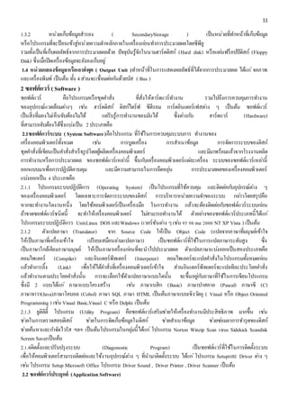 11 
1.3.2 หน่วยเก็บข้อมูลสำรอง ( SecondaryStorage ) เป็นหน่วยที่ทำ หน้ำที่เก็บข้อมูล 
หรือโปรแกรมที่จะป้อนเข้ำสู่หน่วยควำมจำ หลักภำยในเครื่องกอ่นทำ กำรประมวลผลโดยซีพียู 
รวมทั้งเป็นที่เก็บผลลัพธ์จำกกำรประมวลผลด้วย ปัจจุบันรู้จักในนำมฮำร์ดดิสก์ (Hard disk) หรือแผน่ฟร็อปปีดิสก์ (Floppy 
Disk) ซึ่งเมอื่ปิดเครื่องข้อมูลจะยังคงเก็บอยู่ 
1.4 หน่วยแสดงข้อมูลหรือเอาต์พุต ( Output Unit )ทำ หน้ำที่ในกำรแสดงผลลัพธ์ที่ได้จำกกำรประมวลผล ได้แก่จอภำพ 
และเครื่องพิมพ์ เป็นต้น ทั้ง 4 ส่วนจะเชื่อมตอ่กนัด้วยบัส ( Bus ) 
2 ซอฟต์แวร์ ( Software ) 
ซอฟต์แวร์ คือโปรแกรมหรือชุดคำ สั่ง ที่สั่งให้ฮำร์ดแวร์ทำ งำน รวมไปถึงกำรควบคุมกำรทำ งำน 
ของอุปกรณ์แวดล้อมตำ่งๆ เชน่ ฮำร์ดดิสก์ ดิสก์ไดร์ฟ ซีดีรอม กำร์ดอินเตอร์เฟสตำ่ง ๆ เป็นต้น ซอฟต์แวร์ 
เป็นสิ่งที่มองไมเ่ห็นจับต้องไมไ่ด้ แตรั่บรู้กำรทำ งำนของมนัได้ ซึ่งตำ่งกบั ฮำร์ดแวร์ (Hardware) 
ที่สำมำรถจับต้องได้ซึ่งแบง่เป็น 2 ประเภทคือ 
2.1ซอฟต์แวร์ระบบ ( System Software )คือโปรแกรม ที่ใช้ในกำรควบคุมระบบกำร ทำ งำนของ 
เครื่องคอมพิวเตอร์ทั้งหมด เชน่ กำรบูดเครื่อง กำรสำเนำข้อมูล กำรจัดกำรระบบของดิสก์ 
ชุดคำ สั่งที่เขียนเป็นคำ สั่งสำเร็จรูปโดยผู้ผลิตเครื่องคอมพิวเตอร์ และมีมำพร้อมแล้วจำกโรงงำนผลิต 
กำรทำ งำนหรือกำรประมวลผล ของซอฟต์แวร์เหลำ่นี้ ขึ้นกบัเครื่องคอมพิวเตอร์แตล่ะเครื่อง ระบบของซอฟต์แวร์เหลำ่นี้ 
ออกแบบมำเพื่อกำรปฏิบัติควบคุม และมีควำมสำมำรถในกำรยืดหยุน่ กำรประมวลผลของเครื่องคอมพิวเตอร์ 
แบง่ออกเป็น 4 ประเภทคือ 
2.1.1 โปรแกรมระบบปฏิบัติกำร (Operating System) เป็นโปรแกรมที่ใช้ควบคุม และติดตอ่กบัอุปกรณ์ตำ่ง ๆ 
ของเครื่องคอมพิวเตอร์ โดยเฉพำะกำรจัดกำรระบบของดิสก์ กำรบริหำรหน่วยควำมจำ ของระบบ กลำ่วโดยสรุปคือ 
หำกจะทำ งำนใดงำนหนึ่ง โดยใช้คอมพิวเตอร์เป็นเครื่องมือ ในกำรทำ งำน แล้วจะต้องติดตอ่กบัซอฟต์แวร์ระบบกอ่น 
ถ้ำขำดซอฟต์แวร์ชนิดนี้ จะทำ ให้เครื่องคอมพิวเตอร์ ไมส่ำมำรถทำ งำนได้ ตัวอยำ่งของซอฟต์แวร์ประเภทนี้ได้แก่ 
โปรแกรมระบบปฏิบัติกำร UnixLinux DOS และWindows (เวอร์ชันตำ่ง ๆ เชน่ 95 98 me 2000 NT XP Vista ) เป็นต้น 
2.1.2 ตัวแปลภำษำ (Translator) จำก Source Code ให้เป็น Object Code (แปลจำกภำษำที่มนุษย์เข้ำใจ 
ให้เป็นภำษำที่เครื่องเข้ำใจ เปรียบเสมือนลำ่มแปลภำษำ) เป็นซอฟต์แวร์ที่ใช้ในกำรแปลภำษำระดับสูง ซึ่ง 
เป็นภำษำใกล้เคียงภำษำมนุษย์ ให้เป็นภำษำเครื่องกอ่นที่จะนำไปประมวลผล ตัวแปลภำษำแบง่ออกเป็นสองประเภทคือ 
คอมไพเลอร์ (Compiler) และอินเตอร์พีทเตอร์ (Interpeter) คอมไพเลอร์จะแปลคำ สั่งในโปรแกรมทั้งหมดกอ่น 
แล้วทำ กำรลิ้ง (Link) เพื่อให้ได้คำ สั่งที่เครื่องคอมพิวเตอร์เข้ำใจ ส่วนอินเตอร์พีทเตอร์จะแปลทีละประโยคคำ สั่ง 
แล้วทำ งำนตำมประโยคคำ สั่งนั้น กำรจะเลือกใช้ตัวแปลภำษำแบบใดนั้น จะขึ้นอยูก่บัภำษำที่ใช้ในกำรเขียนโปรแกรม 
ซึ่งมี 2 แบบได้แก่ภำษำแบบโครงสร้ำง เชน่ ภำษำเบสิก (Basic) ภำษำปำสคำล (Pascal) ภำษำซี (C) 
ภำษำจำวำ(Java)ภำษำโคบอล (Cobol) ภำษำ SQL ภำษำ HTML เป็นต้นภำษำแบบเชิงวตัถุ ( Visual หรือ Object Oriented 
Programming ) เชน่ Visual Basic,Visual C หรือ Delphi เป็นต้น 
2.1.3 ยูติลิตี้ โปรแกรม (Utility Program) คือซอฟต์แวร์เสริมชว่ยให้เครื่องทำ งำนมีประสิทธิภำพ มำกขึ้น เชน่ 
ชว่ยในกำรตรวจสอบดิสก์ ชว่ยในกำรจัดเก็บข้อมูลในดิสก์ ชว่ยสำเนำข้อมูล ชว่ยซอ่มอำกำรชำ รุดของดิสก์ 
ชว่ยค้นหำและกำ จัดไวรัส ฯลฯ เป็นต้นโปรแกรมในกลุม่นี้ได้แก่โปรแกรม Norton Winzip Scan virus Sidekick Scandisk 
Screen Saverเป็นต้น 
2.1.4ติดตั้งและปรับปรุงระบบ (Diagonostic Program) เป็นซอฟต์แวร์ที่ใช้ในกำรติดตั้งระบบ 
เพื่อให้คอมพิวเตอร์สำมำรถติดตอ่และใช้งำนอุปกรณ์ตำ่ง ๆ ที่นำมำติดตั้งระบบ ได้แก่โปรแกรม Setupและ Driver ตำ่ง ๆ 
เชน่ โปรแกรม Setup Microsoft Office โปรแกรม Driver Sound , Driver Printer , Driver Scanner เป็นต้น 
2.2 ซอฟต์แวร์ประยุกต์ (Application Software) 
 