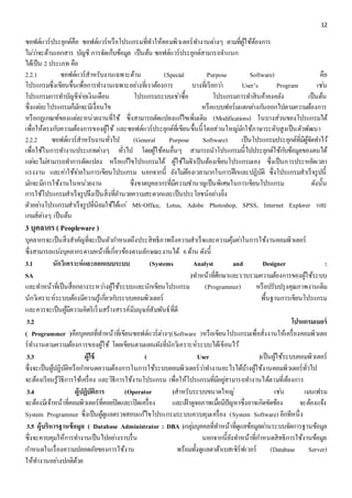 12 
ซอฟต์แวร์ประยุกต์คือ ซอฟต์แวร์หรือโปรแกรมที่ทำให้คอมพิวเตอร์ทำ งำนตำ่งๆ ตำมที่ผู้ใช้ต้องกำร 
ไมว่ำ่จะด้ำนเอกสำร บัญชี กำรจัดเก็บข้อมูล เป็นต้น ซอฟต์แวร์ประยุกต์สำมำรถจำ แนก 
ได้เป็น 2 ประเภท คือ 
2.2.1 ซอฟต์แวร์สำหรับงำนเฉพำะด้ำน (Special Purpose Software) คอื 
โปรแกรมซึ่งเขียนขึ้นเพื่อกำรทำ งำนเฉพำะอยำ่งที่เรำต้องกำร บำงที่เรียกวำ่ User’s Program เชน่ 
โปรแกรมกำรทำ บัญชีจำ่ยเงินเดือน โปรแกรมระบบเชำ่ซื้อ โปรแกรมกำรทำ สินค้ำคงคลัง เป็นต้น 
ซึ่งแตล่ะโปรแกรมก็มกัจะมีเงื่อนไข หรือแบบฟอร์มแตกตำ่งกนัออกไปตำมควำมต้องกำร 
หรือกฏเกณฑ์ของแตล่ะหน่วยงำนที่ใช้ ซึ่งสำมำรถดัดแปลงแกไ้ขเพิ่มเติม (Modifications) ในบำงส่วนของโปรแกรมได้ 
เพื่อให้ตรงกบัควำมต้องกำรของผู้ใช้ และซอฟต์แวร์ประยุกต์ที่เขียนขึ้นนี้โดยส่วนใหญม่กัใช้ภำษำระดับสูงเป็นตัวพัฒนำ 
2.2.2 ซอฟต์แวร์สำหรับงำนทั่วไป (General Purpose Software) เป็นโปรแกรมประยุกต์ที่มีผู้จัดทำ ไว้ 
เพื่อใช้ในกำรทำ งำนประเภทตำ่งๆ ทั่วไป โดยผู้ใช้คนอื่นๆ สำมำรถนำโปรแกรมนี้ไปประยุกต์ใช้กบัข้อมูลของตนได้ 
แตจ่ะไมส่ำมำรถทำ กำรดัดแปลง หรือแกไ้ขโปรแกรมได้ ผู้ใช้ไมจ่ำ เป็นต้องเขียนโปรแกรมเอง ซึ่งเป็นกำรประหยัดเวลำ 
แรงงำน และคำ่ใช้จำ่ยในกำรเขียนโปรแกรม นอกจำกนี้ ยังไมต่้องเวลำมำกในกำรฝึกและปฏิบัติ ซึ่งโปรแกรมสำเร็จรูปนี้ 
มกัจะมีกำรใช้งำนในหน่วยงำน ซึ่งขำดบุคลำกรที่มีควำมชำ นำญเป็นพิเศษในกำรเขียนโปรแกรม ดังนั้น 
กำรใช้โปรแกรมสำเร็จรูปจึงเป็นสิ่งที่อำ นวยควำมสะดวกและเป็นประโยชน์อยำ่งยิ่ง 
ตัวอยำ่งโปรแกรมสำเร็จรูปที่นิยมใช้ได้แก่MS-Office, Lotus, Adobe Photoshop, SPSS, Internet Explorer และ 
เกมส์ตำ่งๆ เป็นต้น 
3 บุคลากร ( Peopleware ) 
บุคลำกรจะเป็นสิ่งสำคัญที่จะเป็นตัวกำ หนดถึงประสิทธิภำพถึงควำมสำเร็จและควำมคุ้มคำ่ในกำรใช้งำนคอมพิวเตอร์ 
ซึ่งสำมำรถแบง่บุคลำกรตำมหน้ำที่เกี่ยวข้องตำมลักษณะงำนได้ 6 ด้ำน ดังนี้ 
3.1 นักวิเคราะห์และออกแบบระบบ (Systems Analyst and Designer : 
SA )ทำ หน้ำที่ศึกษำและรวบรวมควำมต้องกำรของผู้ใช้ระบบ 
และทำ หน้ำที่เป็นสื่อกลำงระหวำ่งผู้ใช้ระบบและนักเขียนโปรแกรม (Programmer) หรือปรับปรุงคุณภำพงำนเดิม 
นักวิเครำะห์ระบบต้องมีควำมรู้เกยี่วกบัระบบคอมพิวเตอร์ พื้นฐำนกำรเขียนโปรแกรม 
และควรจะเป็นผู้มีควำมคิดริเริ่มสร้ำงสรรค์มีมนุษย์สัมพันธ์ที่ดี 
3.2 โปรแกรมเมอร์ 
( Programmer )คือบุคคลที่ทำ หน้ำที่เขียนซอฟต์แวร์ตำ่งๆ(Software )หรือเขียนโปรแกรมเพื่อสั่งงำนให้เครื่องคอมพิวเตอ 
ร์ทำ งำนตำมควำมต้องกำรของผู้ใช้ โดยเขียนตำมแผนผังที่นักวิเครำะห์ระบบได้เขียนไว้ 
3.3 ผู้ใช้ ( User )เป็นผู้ใช้ระบบคอมพิวเตอร์ 
ซึ่งจะเป็นผู้ปฏิบัติหรือกำ หนดควำมต้องกำรในกำรใช้ระบบคอมพิวเตอร์วำ่ทำ งำนอะไรได้บ้ำงผู้ใช้งำนคอมพิวเตอร์ทั่วไป 
จะต้องเรียนรู้วิธีกำรใช้เครื่อง และวิธีกำรใช้งำนโปรแกรม เพื่อให้โปรแกรมที่มีอยูส่ำมำรถทำ งำนได้ตำมที่ต้องกำร 
3.4 ผู้ปฏิบัติการ (Operator )สำหรับระบบขนำดใหญ่ เชน่ เมนเฟรม 
จะต้องมีเจ้ำหน้ำที่คอมพิวเตอร์ที่คอยปิดและเปิดเครื่อง และเฝ้ำดูจอภำพเมอื่มีปัญหำซึ่งอำจเกิดขัดข้อง จะต้องแจ้ง 
System Programmer ซึ่งเป็นผู้ดูแลตรวจสอบแก้ไขโปรแกรมระบบควบคุมเครื่อง (System Software) อีกทีหนึ่ง 
3.5 ผู้บริหารฐานข้อมูล ( Database Administrator : DBA )กลุม่บุคคลที่ทำ หน้ำที่ดูแลข้อมูลผำ่นระบบจัดกำรฐำนข้อมูล 
ซึ่งจะควบคุมให้กำรทำ งำนเป็นไปอยำ่งรำบรื่น นอกจำกนี้ยังทำ หน้ำที่กำ หนดสิทธิกำรใช้งำนข้อมูล 
กำ หนดในเรื่องควำมปลอดภัยของกำรใช้งำน พร้อมทั้งดูแลดำต้ำเบสเซิร์ฟเวอร์ (Database Server) 
ให้ทำ งำนอยำ่งปกติด้วย 
 