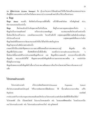 13 
3.6 ผู้จัดการระบบ (System Manager) คือ ผู้วำงนโยบำยกำรใช้คอมพิวเตอร์ให้เป็นไปตำมเป้ำหมำยของหน่วยงำน 
เป็นผู้ที่มีควำมหมำยตอ่ควำมสำเร็จหรือล้มเหลวของกำรนำระบบคอมพิวเตอร์เข้ำมำใช้งำนเป็นอยำ่งมำก 
4. ข้อมูล 
ข้อมูล (Data) หมายถึง ข้อเท็จจริงหรือเหตุการณ์ที่เกิดขึ้น แล้วใช้ตัวเลขตัวอักษร หรือสัญลักษณ์ ตา่งๆ 
ทา ความหมายแทนสิ่งเหลา่นั้น 
ข้อมูล คือคา่ของตัวแปรในเชิงคุณภาพหรือเชิงปริมาณ ที่อยูใ่นความควบคุมของกลุม่ของสิ่งตา่ง ๆ 
ข้อมูลในเรื่องการคอมพิวเตอร์ (หรือการประมวลผลข้อมูล) จะแสดงแทนด้วยโครงสร้างอยา่งหนึ่ง 
ซึ่งมกัจะเป็นโครงสร้างตาราง (แทนด้วยแถวและหลัก) โครงสร้างต้นไม้(กลุม่ของจุดตอ่ที่มีความสัมพันธ์แบบพอ่ลูก) 
หรือโครงสร้างกราฟ (กลุม่ของจุดตอ่ที่เชื่อมระหวา่งกนั) 
ข้อมูลโดยปกติเป็นผลจากการวดัและสามารถทา ให้เห็นได้โดยใช้กราฟหรือรูปภาพ 
ข้อมูลในฐานะมโนทัศน์นามธรรมอันหนึ่ง 
อาจมองได้วา่เป็นระดับต่า ที่สุดของภาวะนามธรรมที่สืบทอดเป็นสารสนเทศและความรู้ ข้อมูลดิบ หรือ 
ข้อมูลที่ยังไม่ประมวลผล เป็นศัพท์อีกคา หนึ่งที่เกยี่วข้อง หมายถึงการรวบรวมจา นวนและอักขระตา่ง ๆ 
ซึ่งมกัจะเกิดขึ้นตามปกติในการประมวลผลข้อมูลเป็นระยะ และ ข้อมูลที่ประมวลผลแล้ว จากระยะหนึ่งอาจถือวา่เป็น 
ข้อมูลดิบ ของระยะถัดไปก็ได้ ข้อมูลสนามหมายถึงข้อมูลดิบที่รวบรวมมาจากสภาพแวดล้อม ณ แหลง่กา เนิด 
ที่ไมอ่ยูใ่นการควบคุม 
ข้อมูลเชิงทดลองหมายถึงข้อมูลที่สร้างขึ้นภายในสภาพแวดล้อมของการค้นควา้ทางวิทยาศาสตร์โดยการสังเกตและการบั 
นทึก 
โปรแกรมประมวลคา 
โปรแกรมประมวลคา หรือระบบจัดเตรียมเอกสาร(Document Preparation System) 
เป็นโปรแกรมคอมพิวเตอร์ประยุกต์ ใช้ในการผลิตเอกสารที่พิมพ์ออกมา ได้ ซึ้งรวมถึงกระบานการเขียน แกไ้ข 
จักรูปแบบ และพิมพ์ 
การประมวลคา ในการทา งานยุคแรกของคอมพิวเตอร์สานักงานโปรแกรมประมวลคา เชิงพาณิชย์ที่เป็นที่นิยมได้แก่ 
ไมโครซอฟท์ เวิร์ด เวิร์ดเพอร์เฟกต์ โปรแกรมโอเพนซอสร์ส เชน่ โอเพนออฟฟิศดอตอ็อก ไรเตอร์และเคเวิร์ด 
และโปรแกรมประมวลคา เชน่ โปรแกรมประมวลคา ออนไลน์ เชน่ กูเกิลดอกส์ 
 