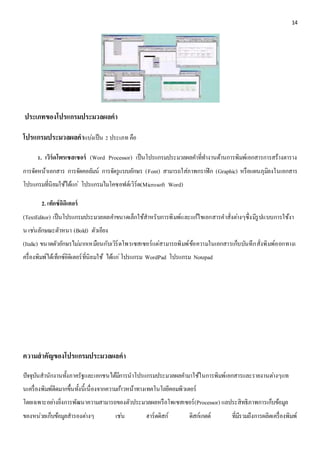 14 
ประเภทของโปรแกรมประมวลผลคา 
โปรแกรมประมวลผลคาแบง่เป็น 2 ประเภท คือ 
1. เวิร์ดโพรเซสเซอร์ (Word Processor) เป็นโปรแกรมประมวลผลคา ที่ทา งานด้านการพิมพ์เอกสารการสร้างตาราง 
การจัดหน้าเอกสาร การจัดคอลัมน์ การจัดรูแบบอักษร (Font) สามารถใส่ภาพกราฟิก (Graphic) หรือแผนภุมิลงในเอกสาร 
โปรแกรมที่นิยมใช้ได้แก่โปรแกรมไมโคซอฟต์เวิร์ด(Microsoft Word) 
2. เท็กซ์อิดิเตอร์ 
(TextEditor) เป็นโปรแกรมประมวลผลคา ขนาดเล็กใช้สาหรับการพิมพ์และแกไ้ขเอกสารคาสั่งตา่งๆซึ่งมีรูปแบบการใช้งา 
น เชน่ลักษณะตัวหนา (Bold) ตัวเอียง 
(Italic) ขนาดตัวอักษรไมม่ากเหมือนกับเวิร์ดโพรเซสเซอร์แต่สามารถพิมพ์ข้อความในเอกสารเก็บบันทึกสั่งพิมพ์ออกทางเ 
ครื่องพิมพ์ได้เท็กซ์อิดิเตอร์ที่นิยมใช้ ได้แก่โปรแกรม WordPad โปรแกรม Notepad 
ความสาคัญของโปรแกรมประมวลผลคา 
ปัจจุบันสานักงานทั้งภาครัฐและเอกชนได้มีการนาโปรแกรมประมวลผลคา มาใช้ในการพิมพ์เอกสารและรายงานตา่งๆแท 
นเครื่องพิมพ์ดีดมากขึ้นทั้งนี้เนื่องจากความกา้วหน้าทางเทคโนโลยีคอมพิวเตอร์ 
โดยเฉพาะอยา่งยิ่งการพัฒนาความสามารถของตัวประมวลผลหรือโพเซสเซอร์(Processor) แลประสิทธิภาพการเก็บข้อมูล 
ของหน่วยเก็บข้อมูลสารองตา่งๆ เชน่ ฮาร์ดดิสก์ ดิสก์เกตต์ ที่มีรวมถึงการผลิตเครื่องพิมพ์ 
 