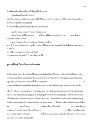 16 
ตา่งๆที่มีขนาดเล็กแตมี่ความจุในการเก็บข้อมูลได้เป็นจา นวนมาก 
3.ชว่ยลดขั้นตอนในการจัดทา เอกสาร 
เชน่ถ้าต้องการส่งจดหมายที่มีข้อความเหมือนกนัไปให้ผู้รับจดหมายเป็นจา นวนมากอาจทา ได้โดยการจัดทา จดหมายเวียน 
ซึ่งมีขั้นตอนการทา ที่สะดวกและรวดเร็ว 
ซึ่งถ้าหากใช้เครื่องพิมพ์ดีดก็อาจจะต้องเสียเวลาในการจัดทา มาก 
4. ชว่ยประหยัดเวลาและคา่ใช้จา่ยในการจัดพิมพ์เอกสาร 
5. ชว่ยสร้างเอกสารให้มีความสวยงาม ทั้งนี้เพราะผู้ใช้สามารถนารูปภาพรูปวาด ภาพกราฟิกตา่ง ๆ 
มาแทรกลงในเอกสารได้โดยตรง 
6. ชว่ยให้การทา งานกบัเอกสารถูกต้องและมีข้อผิดพลาดลดน้อยลง 
เพราะผู้ใช้งานสามารถตรวจสอบความถูกต้องของเอกสารได้โดยตรงบนหน้าจอจนพอใจจึงจะสั่งพิมพ์เอกสารออกทางเค 
รื่องพิมพ์ได้ 
หรือาจใช้ระบบการตรวจสอบคา ผิดแบบอัตโนมตัิ 
ในการตรวจสอบการสะกดคา หรือไวยากรณ์ของภาษาได้ 
คุณสมบัติโดยทั่วไปของโปรแกรมประมวลคา 
อีกทั้งกา หนดขนาดและรูปแบบตัวอักษรได้หลายแบบและยังมีชุดตัวอักษรให้เลือกหลายรูปแบบเพื่อให้ผู้ใช้สามารถเลือก 
ใช้ได้ตามความพอใจและตามความเหมาะสมของเอกสารส่วนการจัดหน้าเอกสารนั้นโปรแกรมประมวลผลคา สามารถคว 
บคุมการจัดวางหน้าใหมโ่ดยอัตโนมตัิทุกครั้งที่มีการแกไ้ขเอกสาร เชน่ 
การกา หนดให้ข้อความในบรรทัดเริ่มที่เส้นขอบซ้ายตรงกนัหรือกา หนดให้ข้อความอยู่ตรงกลางของบรรทัด เป็นต้น 
เครื่องมือชว่ยในการทา จดหมายเวียนและจา่หน้าซองจดหมาย เครื่องมือนี้จะชว่ยสร้างจดหมายหลักไวห้นึ่งฉบับพร้อมทั้ง 
กา หนดตา แหน่งที่จะเปลี่ยนแปลงข้อมูลและสร้างแฟ้มข้อมูลสาหรับบันทึกชื่อและที่อยูข่องผู้รับไวเ้มื่อสั่งพิมพ์จดหมายเวีย 
นนั้นหรือจา่หน้าซองจดหมายโปรแกรมจะนาข้อมูลมาใส่ในตา แหน่ง ที่กา หนดไวใ้ห้อยา่งอัตโนมตัิจนครบทุกคนในปัจจุ 
บันโปรแกรมประมวลผลคา มีการพัฒนาไปอยา่งมาก คือ มีเครื่องมือตา่ง ๆ ที่ช่วยในการพิมพ์ หรือสร่างเอกสารเป็นพิเศษ 
เชน่ งานสร้างตาราง การจัดแบง่ข้อความเป็นคอลัมน์ การตรวจสอบตัวสะกด 
การตรวจสอบไวยากรณ์การแทรกรูปภาพลงในเอกสาร การใช้งานร่วมกบัโปรแกรมอื่น 
ๆและความสามารถในการสร้างเว็บเพจ ดังนั้นโปรแกรมประมวลผลคา จึงถูกนามาใช้แทนการใช้เครื่องพิมพ์ดีด 
และสามารถใช้วานเสมือนโรงพิมพ์ตั้งโต๊ะ 
 
