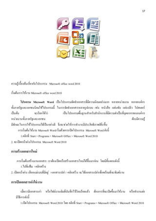 17 
ความรู้เบื้องต้นเกยี่วกบัโปรแกรม Microsoft office word 2010 
เริ่มต้นการใช้งาน Microsoft office word 2010 
โปรแกรม Microsoft Word เป็นโปรแกรมจัดทา เอกสารที่มีความนิยมอยา่งมาก หลายหน่วยงาน หลายองค์กร 
ทั้งภาครัฐและเอกชนนิยมใช้โปรแกรมนี้ ในการจัดทา เอกสารหลายรูปแบบ เชน่ หนังสือ แผน่พับ แผน่ปลิว โปสเตอร์ 
เป็นต้น จะเรียกได้วา่ เป็นโปรแกรมพื้นฐานสาหรับสานักงานที่มีความจา เป็นที่บุคลากรขององค์กร 
หน่วยงานทั้งภาครัฐและเอกชน ต้องมีความรู้ 
มทีักษะในการใช้โปรแกรมได้เป็นอยา่งดี จึงจะชว่ยให้การทา งานมีประสิทธิภาพดียิ่งขึ้น 
การเริ่มต้นใช้งาน Microsoft Word เริ่มด้วยการเปิดโปรแกรม Microsoft Word ดังนี้ 
1.คลิกที่ Start > Programs > Microsoft Office > Microsoft Word 2010 
2. จะเปิดหน้าตา่งโปรแกรม Microsoft Word 2010 
การสร้างเอกสารใหม่ 
การเริ่มต้นสร้างงานเอกสาร เราต้องเปิดหรือสร้างเอกสารใหมไ่ด้ขึ้นมากอ่น โดยมีขั้นตอนดังนี้ 
1.ไปที่แฟ้ม >คลิกสร้าง 
2. เปิดหน้าตา่ง เลือกแมแ่บบที่มีอยู่>เอกสารเปลา่ >คลิกสร้าง จะได้เอกสารเปลา่เพื่อพร้อมที่จะพิมพ์งาน 
การเปิดเอกสารเก่าใช่งาน 
เมื่อเรามีเอกสารเกา่ หรือไฟล์งานเดิมที่บันทึกไวเ้รียบร้อยแล้ว ต้องการที่จะเปิดขึ้นมาใช้งาน หรือทา งานตอ่ 
มีวิธีการดังนี้ 
1.เปิดโปรแกรม Microsoft Word 2010 โดย คลิกที่ Start > Programs > Microsoft Office > Microsoft Word 2010 
 