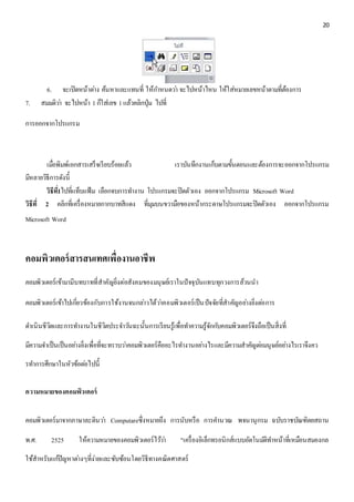 20 
6. จะเปิดหน้าตา่ง ค้นหาและแทนที่ ให้กา หนดวา่ จะไปหน้าไหน ให้ใส่หมายเลขหน้าตามที่ต้องการ 
7. สมมติวา่ จะไปหน้า 1 ก็ใส่เลข 1 แล้วคลิกปุ่ม ไปที่ 
การออกจากโปรแกรม 
เมื่อพิมพ์เอกสารเสร็จเรียบร้อยแล้ว เราบันทึกงานเก็บตามขั้นตอนและต้องการจะออกจากโปรแกรม 
มีหลายวิธีการดังนี้ 
วิธีท1ี่ไปที่แท็บแฟ้ม เลือกจบการทา งาน โปรแกรมจะปิดตัวเอง ออกจากโปรแกรม Microsoft Word 
วิธีที่2 คลิกที่เครื่องหมายกากบาทสีแดง ที่มุมบนขวามือของหน้ากระดาษโปรแกรมจะปิดตัวเอง ออกจากโปรแกรม 
Microsoft Word 
คอมพิวเตอร์สารสนเทศเพื่องานอาชีพ 
คอมพิวเตอร์เข้ามามีบทบาทที่สาคัญยิ่งต่อสังคมของมนุษย์เราในปัจจุบันแทบทุกวงการล้วนนา 
คอมพิวเตอร์เข้าไปเกี่ยวข้องกับการใช้งานจนกลา่วได้วา่คอมพิวเตอร์เป็นปัจจัยที่สาคัญอยา่งยิ่งตอ่การ 
ดา เนินชีวิตและการทา งานในชีวิตประจา วนัฉะนั้นการเรียนรู้เพื่อทา ความรู้จักกบัคอมพิวเตอร์จึงถือเป็นสิ่งที่ 
มีความจา เป็นเป็นอยา่งยิ่งเพื่อที่จะทราบวา่คอมพิวเตอร์คืออะไรทา งานอยา่งไรและมีความสาคัญตอ่มนุษย์อยา่งไรเราจึงคว 
รทา การศึกษาในหัวข้อตอ่ไปนี้ 
ความหมายของคอมพิวเตอร์ 
คอมพิวเตอร์มาจากภาษาละตินวา่ Computareซึ่งหมายถึง การนับหรือ การคา นวณ พจนานุกรม ฉบับราชบัณฑิตยสถาน 
พ.ศ. 2525 ให้ความหมายของคอมพิวเตอร์ไวว้า่ "เครื่องอิเล็กทรอนิกส์แบบอัตโนมตัิทา หน้าที่เหมือนสมองกล 
ใช้สาหรับแกปั้ญหาตา่งๆที่ง่ายและซับซ้อนโดยวิธีทางคณิตศาสตร์ 
 