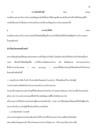 23 
3. ความเป็นอัตโนมัติ (Self Acting) 
หมายถึงความสามารถในการประมวลผลข้อมูลตามลา ดับขั้นตอนได้อยา่งถูกต้องและตอ่เนื่องอยา่งอัตโนมตัิโดยมนุษย์มีส่ 
วนเกี่ยวข้องเฉพาะในขั้นตอนการกา หนดโปรแกรมคา สั่งและข้อมูลกอ่นการประมวลผลเท่านั้น 
4. ความน่าเชื่อถือ (Sure) 
หมายถึงความสามารถในการประมวลผลให้เกิดผลลัพธ์ที่ถูกต้องความน่าเชื่อถือนับเป็นสิ่งสาคัญที่สุดในการทา งานของเค 
รื่องคอมพิวเตอร์ 
ประโยชน์ของคอมพิวเตอร์ 
จากการที่คอมพิวเตอร์มีลักษณะเดน่หลายประการทา ให้ถูกนามาใช้ประโยชน์ตอ่การดา เนินชีวิตประจา วนัในสังคมเป็นอย่ 
างมาก ที่พบเห็นได้บอ่ยที่สุดก็คือ การใช้ในการพิมพ์เอกสารตา่งๆ เชน่ พิมพ์จดหมาย รายงานเอกสารตา่งๆ 
ซึ่งเรียกวา่งานประมวลผล ( word processing ) นอกจากนี้ยังมีการประยุกต์ใช้คอมพิวเตอร์ในด้านตา่งๆ 
อีกหลายด้านดังตอ่ไปนี้ 
1. งานธุรกิจ เชน่ บริษัท ร้านค้า ห้างสรรพสินค้าตลอดจนโรงงานตา่งๆ ใช้คอมพิวเตอร์ในการทา บัญชี 
งานประมวลคา และติดตอ่กับหน่วยงานภายนอกผ่านระบบโทรคมนาคม 
นอกจากนี้งานอุตสาหกรรมส่วนใหญก่็ใช้คอมพิวเตอร์มาชว่ยในการควบคุมการผลิตและการประกอบชิ้นส่วนของอุปกร 
ณ์ตา่งๆ เชน่ โรงงานประกอบรถยนต์ซึ่งทา ให้การผลิตมีคุณภาพดีขึ้นบริษัทยังสามารถรับ 
หรืองานธนาคารที่ให้บริการถอนเงินผา่นตู้ฝากถอนเงินอัตโนมัติ ( ATM ) และใช้คอมพิวเตอร์คิดดอกเบี้ยให้กับผู้ฝากเงิน 
และการโอนเงินระหวา่งบัญชีเชื่อมโยงกนัเป็นระบบเครือขา่ย 
2. งานวิทยาศาสตร์ การแพทย์ 
และงานสาธารณสุขสามารถนาคอมพิวเตอร์มาใช้ในนามาใช้ในส่วนของการคา นวณที่คอ่นข้างซับซ้อน 
เชน่งานศึกษาโมเลกุลสารเคมี วิถีการโคจรของการส่งจรวดไปสู่อวกาศ หรืองานทะเบียนการเงิน สถิติ 
 