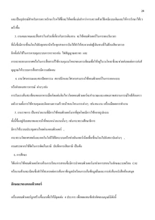 24 
และเป็นอุปกรณ์สาหรับการตรวจรักษาโรคได้ซึ่งจะให้ผลที่แมน่ยา กวา่การตรวจด้วยวิธีเคมีแบบเดิมและให้การรักษาได้รว 
ดเร็วขึ้น 
3. งานคมนาคมและสื่อสารในส่วนที่เกยี่วกับการเดินทาง จะใช้คอมพิวเตอร์ในการจองวนัเวลา 
ที่นั่งซึ่งมีการเชื่อมโยงไปยังทุกสถานีหรือทุกสายการบินได้ทา ให้สะดวกตอ่ผู้เดินทางที่ไมต่้องเสียเวลารอ 
อีกทั้งยังใช้ในการควบคุมระบบการจราจรเชน่ ไฟสัญญาณจราจร และ 
การจราจรทางอากาศหรือในการสื่อสารก็ใช้ควบคุมวงโคจรของดาวเทียมเพื่อให้อยูใ่นวงโคจรซึ่งจะชว่ยส่งผลตอ่การส่งสั 
ญญาณให้ระบบการสื่อสารมีความชัดเจน 
4. งานวิศวกรรมและสถาปัตยกรรม สถาปนิกและวิศวกรสามารถใช้คอมพิวเตอร์ในการออกแบบ 
หรือจา ลองสภาวการณ์ ตา่งๆ เชน่ 
การรับแรงสั่นสะเทือนของอาคารเมื่อเกิดแผน่ดินไหวโดยคอมพิวเตอร์จะคานวณและแสดงภาพสถานการณ์ใกล้เคียงควา 
มจริงรวมทั้งการใช้ควบคุมและติดตามความกา้วหน้าของโครงการตา่งๆ เชน่ คนงาน เครื่องมือผลการทา งาน 
5. งานราชการ เป็นหน่วยงานที่มีการใช้คอมพิวเตอร์มากที่สุดโดยมีการใช้หลายรูปแบบ 
ทั้งนี้ขึ้นอยูก่บับทบาทและหน้าที่ของหน่วยงานนั้นๆ เชน่กระทรวงศึกษาธิการ 
มีการใช้ระบบประชุมทางไกลผา่นคอมพิวเตอร์ , 
กระทรวงวิทยาศาสตร์และเทคโนโลยีได้จัดระบบเครือขา่ยอินเทอร์เน็ตเพื่อเชื่อมโยงไปยังสถาบันตา่งๆ , 
กรมสรรพากรใช้จัดในการจัดเก็บภาษี บันทึกการเสียภาษี เป็นต้น 
6. การศึกษา 
ได้แกก่ารใช้คอมพิวเตอร์ทางด้านการเรียนการสอนซึ่งมีการนาคอมพิวเตอร์มาชว่ยการสอนในลักษณะบทเรียน CAI 
หรืองานด้านทะเบียนซึ่งทา ให้สะดวกตอ่การค้นหาข้อมูลนักเรียนการเก็บข้อมูลยืมและการส่งคืนหนังสือห้องสมุด 
ลักษณะของคอมพิวเตอร์ 
เครื่องคอมพิวเตอร์ถูกสร้างขึ้นมาเพื่อให้มีจุดเดน่ 4 ประการ เพื่อทดแทนข้อจา กดัของมนุษย์มีดังนี้ 
 