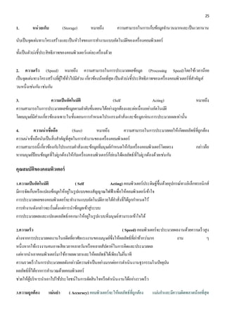 25 
1. หน่วยเก็บ (Storage) หมายถึง ความสามารถในการเก็บข้อมูลจา นวนมากและเป็นเวลานาน 
นับเป็นจุดเดน่ทางโครงสร้างและเป็นหัวใจของการทา งานแบบอัตโนมตัิของเครื่องคอมพิวเตอร์ 
ทั้งเป็นตัวบง่ชี้ประสิทธิภาพของคอมพิวเตอร์แต่ละเครื่องด้วย 
2. ความเร็ว (Speed) หมายถึง ความสามารถในการประมวลผลข้อมูล (Processing Speed)โดยใช้เวลาน้อย 
เป็นจุดเดน่ทางโครงสร้างที่ผู้ใช้ทั่วไปมีส่วน เกยี่วข้องน้อยที่สุด เป็นตัวบง่ชี้ประสิทธิภาพของเครื่องคอมพิวเตอร์ที่สาคัญส่ 
วนหนึ่งเชน่กนั เชน่กนั 
3. ความเป็นอัตโนมัติ (Self Acting) หมายถึง 
ความสามารถในการประมวลผลข้อมูลตามลา ดับขั้นตอนได้อยา่งถูกต้องและตอ่เนื่องอยา่งอัตโนมตัิ 
โดยมนุษย์มีส่วนเกี่ยวข้องเฉพาะในขั้นตอนการกา หนดโปรแกรมคา สั่งและข้อมูลกอ่นการประมวลผลเท่านั้น 
4. ความน่าเชื่อถือ (Sure) หมายถึง ความสามารถในการประมวลผลให้เกิดผลลัพธ์ที่ถูกต้อง 
ความน่าเชื่อถือนับเป็นสิ่งสาคัญที่สุดในการทา งานของเครื่องคอมพิวเตอร์ 
ความสามารถนี้เกี่ยวข้องกบัโปรแกรมคา สั่งและข้อมูลที่มนุษย์กา หนดให้กบัเครื่องคอมพิวเตอร์โดยตรง กลา่วคือ 
หากมนุษย์ป้อนข้อมูลที่ไมถู่กต้องให้กบัเครื่องคอมพิวเตอร์ก็ยอ่มได้ผลลัพธ์ที่ไมถู่กต้องด้วยเชน่กนั 
คุณสมบัติของคอมพิวเตอร์ 
1.ความเป็นอัตโนมัติ ( Self Acting) คอมพิวเตอร์ประดิษฐ์ขึ้นด้วยอุปกรณ์ทางอิเล็กทรอนิกส์ 
มีการจัดเก็บหรือแปลงข้อมูลให้อยูใ่นรูปแบบของสัญญาณไฟฟ้าเพื่อให้คอมพิวเตอร์เข้าใจ 
การประมวลผลของคอมพิวเตอร์จะทา งานแบบอัตโนมตัิภายใต้คา สั่งที่ได้ถูกกา หนดไว้ 
การทา งานดังกลา่วจะเริ่มตั้งแตก่ารนาข้อมูลเข้าสู่ระบบ 
การประมวลผลและแปลงผลลัพธ์ออกมาให้อยูใ่นรูปแบบที่มนุษย์สามารถเข้าใจได้ 
2.ความเร็ว ( Speed) คอมพิวเตอร์จะประมวลผลงานด้วยความเร็วสูง 
ตา่งจากการประมวลผลงานในอดีตที่อาศัยแรงงานของมนุษย์ซึ่งให้ผลลัพธ์ที่ลา่ช้ากวา่มาก งาน ๆ 
หนึ่งหากใช้แรงงานคนอาจเสียเวลาหลายวนัหรือหลายสัปดาห์ในการคิดและประมวลผล 
แตห่ากนาเอาคอมพิวเตอร์มาใช้อาจลดเวลาและให้ผลลัพธ์ได้เพียงไมก่นี่าที 
ความรวดเร็วในการประมวลผลดังกลา่วมีความจา เป็นอยา่งมากตอ่การดา เนินงานธุรกรรมในปัจจุบัน 
ผลลัพธ์ที่ได้จากการคา นวณด้วยคอมพิวเตอร์ 
ชว่ยให้ผู้บริหารนาเอาไปใช้ประโยชน์ในการตัดสินใจหรือดา เนินงานได้อยา่งรวดเร็ว 
3.ความถูกต้อง แม่นยา ( Accuracy) คอมพิวเตอร์จะให้ผลลัพธ์ที่ถูกต้อง แมน่ยา และมีความผิดพลาดน้อยที่สุด 
 
