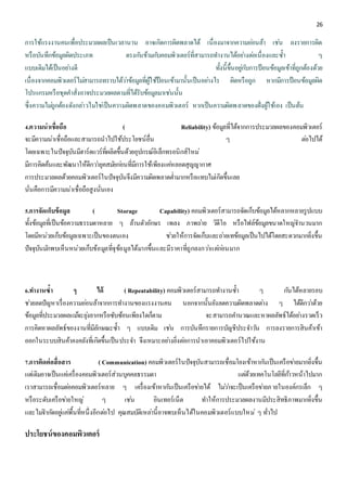 26 
การใช้แรงงานคนเพื่อประมวลผลเป็นเวลานาน อาจเกิดการผิดพลาดได้ เนื่องมาจากความออ่นล้า เชน่ ลงรายการผิด 
หรือบันทึกข้อมูลผิดประเภท ตรงกนัข้ามกบัคอมพิวเตอร์ที่สามารถทา งานได้อยา่งตอ่เนื่องและซ้า ๆ 
แบบเดิมได้เป็นอยา่งดี ทั้งนี้ขึ้นอยูก่บัการป้อนข้อมูลเข้าที่ถูกต้องด้วย 
เนื่องจากคอมพิวเตอร์ไมส่ามารถทราบได้วา่ข้อมูลที่ผู้ใช้ป้อนเข้ามานั้นเป็นอยา่งไร ผิดหรือถูก หากมีการป้อนข้อมูลผิด 
โปรแกรมหรือชุดคา สั่งอาจประมวลผลตามที่ได้รับข้อมูลมาเชน่นั้น 
ซึ่งความไมถู่กต้องดังกลา่วไมใ่ชเ่ป็นความผิดพลาดของคอมพิวเตอร์ หากเป็นความผิดพลาดของฝั่งผู้ใช้เอง เป็นต้น 
4.ความน่าเชื่อถือ ( Reliability) ข้อมูลที่ได้จากการประมวลผลของคอมพิวเตอร์ 
จะมีความน่าเชื่อถือและสามารถนาไปใช้ประโยชน์อื่น ๆ ตอ่ไปได้ 
โดยเฉพาะในปัจจุบันมีฮาร์ดแวร์ที่ผลิตขึ้นด้วยอุปกรณ์อิเล็กทรอนิกส์ใหม่ 
มีการคิดค้นและพัฒนาให้ดีกวา่ยุคสมยักอ่นที่มีการใช้เพียงแคห่ลอดสุญญากาศ 
การประมวลผลด้วยคอมพิวเตอร์ในปัจจุบันจึงมีความผิดพลาดต่า มากหรือแทบไมเ่กิดขึ้นเลย 
นั่นคือการมีความน่าเชื่อถือสูงนั่นเอง 
5.การจัดเก็บข้อมูล ( Storage Capability) คอมพิวเตอร์สามารถจัดเก็บข้อมูลได้หลากหลายรูปแบบ 
ทั้งข้อมูลที่เป็นข้อความธรรมดาหลาย ๆ ล้านตัวอักษร เพลง ภาพถา่ย วิดีโอ หรือไฟล์ข้อมูลขนาดใหญจ่า นวนมาก 
โดยมีหน่วยเก็บข้อมูลเฉพาะเป็นของตนเอง ชว่ยให้การจัดเก็บและถา่ยเทข้อมูลเป็นไปได้โดยสะดวกมากยิ่งขึ้น 
ปัจจุบันมกัพบเห็นหน่วยเก็บข้อมูลที่จุข้อมูลได้มากขึ้นและมีราคาที่ถูกลงกวา่แตก่อ่นมาก 
6.ทา งานซ้า ๆ ได้ ( Repeatability) คอมพิวเตอร์สามารถทา งานซ้า ๆ กนัได้หลายรอบ 
ชว่ยลดปัญหาเรื่องความออ่นล้าจากการทา งานของแรงงานคน นอกจากนั้นยังลดความผิดพลาดตา่ง ๆ ได้ดีกวา่ด้วย 
ข้อมูลที่ประมวลผลแมจ้ะยุง่ยากหรือซับซ้อนเพียงใดก็ตาม จะสามารถคา นวณและหาผลลัพธ์ได้อยา่งรวดเร็ว 
การคิดหาผลลัพธ์ของงานที่มีลักษณะซ้า ๆ แบบเดิม เชน่ การบันทึกรายการบัญชีประจา วนั การลงรายการสินค้าเข้า 
ออกในระบบสินค้าคงคลังที่เกิดขึ้นเป็นประจา จึงเหมาะอยา่งยิ่งตอ่การนาเอาคอมพิวเตอร์ไปใช้งาน 
7.การติดต่อสื่อสาร ( Communication) คอมพิวเตอร์ในปัจจุบันสามารถเชื่อมโยงเข้าหากนัเป็นเครือขา่ยมากยิ่งขึ้น 
แตเ่ดิมอาจเป็นแคเ่ครื่องคอมพิวเตอร์ส่วนบุคคลธรรมดา แตด่้วยเทคโนโลยีที่กา้วหน้าไปมาก 
เราสามารถเชื่อมตอ่คอมพิวเตอร์หลาย ๆ เครื่องเข้าหากนัเป็นเครือขา่ยได้ ไมว่า่จะเป็นเครือขา่ยภายในองค์กรเล็ก ๆ 
หรือระดับเครือขา่ยใหญ่ๆ เชน่ อินเทอร์เน็ต ทา ให้การประมวลผลงานมีประสิทธิภาพมากยิ่งขึ้น 
และไมจ่า กดัอยูแ่คพื่้นที่หนึ่งอีกตอ่ไป คุณสมบัติเหลา่นี้อาจพบเห็นได้ในคอมพิวเตอร์แบบใหม่ๆ ทั่วไป 
ประโยชน์ของคอมพิวเตอร์ 
 