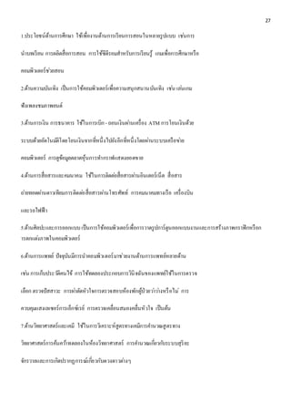 27 
1.ประโยชน์ด้านการศึกษา ใช้เพื่องานด้านการเรียนการสอนในหลายรูปแบบ เชน่การ 
นาบทเรียน การผลิตสื่อการสอน การใช้ซีดีรอมสาหรับการเรียนรู้ เกมเพื่อการศึกษาหรือ 
คอมพิวเตอร์ชว่ยสอน 
2.ด้านความบันเทิง เป็นการใช้คอมพิวเตอร์เพื่อความสนุกสนานบันเทิง เชน่ เลน่เกม 
ฟังเพลงชมภาพยนต์ 
3.ด้านการเงิน การธนาคาร ใช้ในการเบิก - ถอนเงินผา่นเครื่อง ATM การโอนเงินด้วย 
ระบบด้วยอัตโนมตัิโดยโอนเงินจากที่หนึ่งไปยังอีกที่หนึ่งโดยผา่นระบบเครือขา่ย 
คอมพิวเตอร์ การดูข้อมูลตลาดหุ้นการทา กราฟแสดงยอดขาย 
4.ด้านการสื่อสารและคมนาคม ใช้ในการติดตอ่สื่อสารผา่นอินเตอร์เน็ต สื่อสาร 
ถา่ยทอดผา่นดาวเทียมการติดตอ่สื่อสารผา่นโทรศัพท์ การคมนาคมทางเรือ เครื่องบิน 
และรถไฟฟ้า 
5.ด้านศิลปะและการออกแบบ เป็นการใช้คอมพิวเตอร์เพื่อการวาดรูปการ์ตูนออกแบบงานและการสร้างภาพกราฟิกหรือก 
ารตกแตง่ภาพในคอมพิวเตอร์ 
6.ด้านการแพทย์ ปัจจุบันมีการนาคอมพิวเตอร์มาช่วยงานด้านการแพทย์หลายด้าน 
เชน่ การเก็บประวตัิคนไข้ การใช้ทดลองประกอบการวินิจฉันของแพทย์ใช้ในการตรวจ 
เลือก ตรวจปัสสาวะ การผา่ตัดหัวใจการตรวจสอบห้องพักผู้ป่วยวา่วา่งหรือไม่การ 
ควบคุมแสงเลเซอร์การเอ็กซ์เรย์ การตรวจเคลื่อนสมองคลื่นหัวใจ เป็นต้น 
7.ด้านวิทยาศาสตร์และเคมี ใช้ในการวิเคราะห์สูตรทางเคมีการคา นวณสูตรทาง 
วิทยาศาสตร์การค้นควา้ทดลองในห้องวิทยาศาสตร์ การคา นวณเกยี่วกบัระบบสุริยะ 
จักรวาลและการเกิดปรากฏการณ์เกยี่วกับดวงดาวตา่งๆ 
 