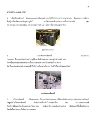 28 
ประเภทของคอมพิวเตอร์ 
1. ซุปเปอร์คอมพิวเตอร์ (Supercomputer) เป็นคอมพิวเตอร์ที่มีประสิทธิภาพในการทา งานสูง มีขนาดของความจา มาก 
ตั้งอยูใ่นห้องที่สามารถปรับอุณหภูมิได้ การใช้งานคอมพิวเตอร์ประเภทนี้มกัในงานวิจัย เชน่ 
การวิเคราะห์ภาพถา่ยดาวเทียม การพยากรณ์อากาศ และงานอื่นๆที่มีการคา นวณซับซ้อน 
ซุปเปอร์คอมพิวเตอร์ 
2. เมนเฟรมคอมพิวเตอร์ (Mainframe 
Computer) เป็นคอมพิวเตอร์ขนาดใหญที่่มีประสิทธิภาพรองลงมาจากซุปเปอร์คอมพิวเตอร์ 
เป็นเครื่องคอมพิวเตอร์ทา่สามารถเชื่อมโยงกบัคอมพิวเตอร์ปลายทางได้จา นวนมาก 
ทา ให้ตอบสนองความต้องการของผู้ใช้ได้พร้อมกนัหลายร้อยคน จึงมกัใช้ในองค์กรขนาดใหญ่ 
เมนเฟรมคอมพิวเตอร์ 
3. มินิคอมพิวเตอร์ (Minicomputer) เป็นคอมพิวเตอร์ขนาดกลางที่มีประสิทธิภาพน้อยกวา่เมนเฟรมคอมพิวเตอร์ 
แตสู่งกวา่ไมโครคอมพิวเตอร์ มกัพบในองค์กรที่ใช้งานเฉพาะด้าน เชน่ ประมวลผลงานบัยชี 
โดยนาไปเชื่อมตอ่กบัเครื่องปลายทางได้หลายคน โดยมีการประมวลผลที่อยูส่่วนกลาง แล้วส่งผลไปที่เครื่องปลายทาง 
โดยที่เครื่องปลายทางไมต่้องประมวลผลเอง 
 