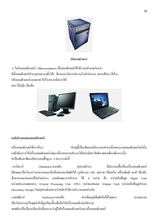 29 
มินิคอมพิวเตอร์ 
4. ไมโครคอมพิวเตอร์ (Microcomputer) เป็นคอมพิวเตอร์ที่ใช้งานอยา่งแพร่หลาย 
ทีทั้งคอมพิวตอร์ส่วนบุคคลแบบตั้งโต๊ะ ซึ่งเหมาะกบัการทา งานในสานักงาน สถานศึกษา ที่บ้าน 
หรือคอมพิวเตอร์แบบพกพาไปในสถานที่ตา่งๆได้ 
เชน่ โน๊ตบุ๊ก เป็นต้น 
องค์ประกอบของคอมพิวเตอร์ 
เครื่องคอมพิวเตอร์ที่เราเห็นๆ กนัอยูน่ี้เป็นเพียงองค์ประกอบส่วนหนึ่งของระบบคอมพิวเตอร์เทา่นั้น 
แตถ่้าต้องการให้เครื่องคอมพิวเตอร์แตล่ะเครื่องสามารถทา งานได้อยา่งมีประสิทธิภาพตามที่เราต้องการนั้น 
จา เป็นต้องอาศัยองค์ประกอบพื้นฐาน 4 ประการดังนี้ 
1.ฮาร์ดแวร์ (Hardware) หมายถึง อุปกรณ์ตา่งๆ ที่ประกอบขึ้นเป็นเครื่องคอมพิวเตอร์ 
มีลักษณะเป็นโครงร่างสามารถมองเห็นด้วยตาและสัมผัสได้ (รูปธรรม) เชน่ จอภาพ คีย์บอร์ด เครื่องพิมพ์ เมาส์ เป็นต้น 
ซึ่งสามารถแบง่ออกเป็นส่วนตา่งๆ ตามลักษณะการทา งาน ได้ 4 หน่วย คือ หน่วยรับข้อมูล (Input Unit) 
หน่วยประมวลผลกลาง (Central Processing Unit: CPU) หน่วยแสดงผล (Output Unit) หน่วยเก็บข้อมูลสารอง 
(Secondary Storage) โดยอุปกรณ์แตล่ะหน่วยมีหน้าที่การทางานแตกตา่งกนั 
2.ซอฟต์แวร์ (Software) หมายถึง ส่วนที่มนุษย์สัมผัสไมไ่ด้โดยตรง (นามธรรม) 
เป็นโปรแกรมหรือชุดคา สั่งที่ถูกเขียนขึ้นเพื่อสั่งให้เครื่องคอมพิวเตอร์ทา งาน 
ซอฟต์แวร์จึงเป็นเหมือนตัวเชื่อมระหวา่งผู้ใช้เครื่องคอมพิวเตอร์และเครื่องคอมพิวเตอร์ 
 