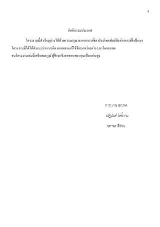 3 
กิตติกรรมประกาศ 
โครงงานนี้สา เร็จลุล่วงได้ด้วยความกรุณาจากอาจารย์ธิดารัตน์ พลพันธ์สิงห์อาจารย์ที่ปรึกษา 
โครงงานที่ได้ให้คาแนะนา แนวคิด ตลอดจนแก้ไข้ข้อบกพร่องต่างๆ มาโดยตลอด 
จนโครงงานเล่มนี้เสร็จสมบรูณ์ ผู้ศึกษาจึงขอขอบพระคุณเป็นอยา่งสูง 
การะเกษ สุระทด 
ณัฐินันท์ โพธิ์งาม 
จุฑาพร สีอ่อน 
 