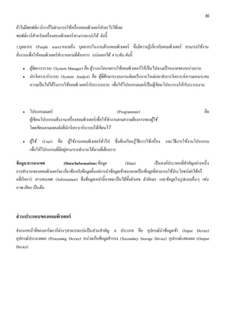 30 
ถ้าไมมี่ซอฟต์แวร์เราก็ไมส่ามารถใช้เครื่องคอมพิวเตอร์ทา อะไรได้เลย 
ซอฟต์แวร์สาหรับเครื่องคอมพิวเตอร์สามารถแบง่ได้ ดังนี้ 
3.บุคลากร (People ware) หมายถึง บุคลากรในงานด้านคอมพิวเตอร์ ซึ่งมีความรู้เกยี่วกบัคอมพิวเตอร์ สามารถใช้งาน 
สั่งงานเพื่อให้คอมพิวเตอร์ทา งานตามที่ต้องการ แบง่ออกได้ 4 ระดับ ดังนี้ 
 ผู้จัดการระบบ (System Manager) คือ ผู้วางนโยบายการใช้คอมพิวเตอร์ให้เป็นไปตามเป้าหมายของหน่วยงาน 
 นักวิเคราะห์ระบบ (System Analyst) คือ ผู้ที่ศึกษาระบบงานเดิมหรืองานใหมแ่ละทา การวิเคราะห์ความเหมาะสม 
ความเป็นไปได้ในการใช้คอมพิวเตอร์กับระบบงาน เพื่อให้โปรแกรมเมอร์เป็นผู้เขียนโปรแกรมให้กับระบบงาน 
 โปรแกรมเมอร์ (Programmer) คือ 
ผู้เขียนโปรแกรมสั่งงานเครื่องคอมพิวเตอร์เพื่อให้ทา งานตามความต้องการของผู้ใช้ 
โดยเขียนตามแผนผังที่นักวิเคราะห์ระบบได้เขียนไว้ 
 ผู้ใช้ (User) คือ ผู้ใช้งานคอมพิวเตอร์ทั่วไป ซึ่งต้องเรียนรู้วิธีการใช้เครื่อง และวิธีการใช้งานโปรแกรม 
เพื่อให้โปรแกรมที่มีอยูส่ามารถทา งานได้ตามที่ต้องการ 
ข้อมูล/สารสนเทศ (Data/Information) ข้อมูล (Data) เป็นองค์ประกอบที่สาคัญอยา่งหนึ่ง 
การทา งานของคอมพิวเตอร์จะเกี่ยวข้องกบัข้อมูลตั้งแตก่ารนาข้อมูลเข้าจนกลายเป็นข้อมูลที่สามารถใช้ประโยชน์ตอ่ได้หรื 
อที่เรียกวา่ สารสนเทศ (Information) ซึ่งข้อมูลเหลา่นี้อาจจะเป็นได้ทั้งตัวเลข ตัวอักษร และข้อมูลในรูปแบบอื่นๆ เชน่ 
ภาพ เสียง เป็นต้น 
ส่วนประกอบของคอมพิวเตอร์ 
จา แนกหน้าที่ของฮาร์ดแวร์ตา่งๆสามารถแบง่เป็นส่วนสาคัญ 4 ประเภท คือ อุปกรณ์นาข้อมูลเข้า (Input Device) 
อุปกรณ์ประมวลผล (Processing Device) หน่วยเก็บข้อมูลสารอง (Secondary Storage Device) อุปกรณ์แสดงผล (Output 
Device) 
 