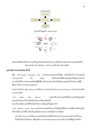 31 
อุปกรณ์นาข้อมูลเข้า (Input Device) 
เป็นอุปกรณ์ที่เกี่ยวข้องกบัการนาเข้าข้อมูลหรือชุดคา สั่งเข้ามายังระบบเพื่อให้คอมพิวเตอร์ประมวลผลตอ่ไปได้ 
ซึ่งอาจจะเป็น ตัวเลข ตัวอักษร ภาพนิ่ง ภาพเคลื่อนไหว เสียง เป็นต้น 
อุปกรณ์ประมวลผลหลักๆ มีดังนี้ 
ซีพียู (CPU-Central Processing Unit) หน่วยประมวลผลกลางหรือซีพียู เรียกอีกชื่อหนึ่งวา่ โปรเซสเซอร์ 
(Processor) หรือ ชิป (Chip) นับเป็นอุปกรณ์ที่มีความสาคัญมากที่สุดของฮาร์ดแวร์ 
เพราะมีหน้าที่ในการประมวลผลข้อมูลที่ผู้ใช้ป้อนเข้ามาทางอุปกรณ์นาเข้าข้อมูลตามชุดคา สั่งหรือโปรแกรมที่ผู้ใ 
ช้ต้องการใช้งาน หน่วยประมวลผลกลาง 
หน่วยความจา หลัก (Main Memory) หรือเรียกวา่ หน่วยความจา ภายใน (Internal Memory) สามารถแบง่ออกเป็น 
2 ประเภท ได้แก่ 
- รอม (Read Only Memory - ROM) เป็นหน่วยความจา ที่มีโปรแกรมหรือข้อมูลอยูแ่ล้ว 
สามารถเรียกออกมาใช้งานได้แตจ่ะไมส่ามารถเขียนเพิ่มเติมได้ 
และแมว้า่จะไมมี่กระแสไฟฟ้าไปเลี้ยงให้แกร่ะบบข้อมูลก็ไมสู่ญหายไป 
- แรม (Random Access Memory) เป็นหน่วยความจา ที่สามารถเก็บข้อมูลได้เมื่อมีกระแสไฟฟ้าหลอ่เลี้ยงเทา่นั้น 
เมอื่ใดไมมี่กระแสไฟฟ้ามาเลี้ยงข้อมูลที่อยูใ่นหน่วยความจา ชนิดนี้จะหายไปทันที 
เมนบอร์ด (Main board) เป็นแผงวงจรตอ่เชื่อมอุปกรณ์ที่เกี่ยวข้องกบัการทา งานของคอมพิวเตอร์ทั้งหมด 
ถือได้วา่เป็นหัวใจหลักของ พีซีทุกเครื่อง เพราะจะบอกความสามารถของเครื่องวา่จะใช้ซีพียูอะไรได้บ้าง 
 