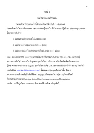 34 
บทที่ 4 
ผลการดาเนินงานโครงงาน 
ในการศึกษาโครงงานครั้งนี้เป็นการศึกษาวิจัยเชิงสา รวจเพื่อศึกษา 
“ความพึงพอใจในการเพื่อเผยแพร่ บทความความรู้ออนล์ไลน์ เรื่อง ระบบปฏิบัติการ (Operating System)” 
ซึ่งประกอบไปด้วย 
1. วิชา ระบบปฏิบัติการเบื้อต้น (2204-2002) 
2. วิชา โปรแกรมประมวลผลคา (2204-2108) 
3. วิชา คอมพิวเตอร์และสารสนเทศเพื่องานอาชีพ (2001-2001) 
รวม 3 รายวิชาดังกล่าว โดยการบูรณาการร่วมกัน เป็นการนาเสนอผลการทาโครงงานคอมพิวเตอร์ 
ผลการประเมินได้จากการเก็บข้อมูลจากกลุม่นักเรียนระดับประกาศนียบัตรวิชาชีพห้อง พณ.1/15 
ผู้จัดทาขอเสนอผลงาน รวม blogspot ทุกชั้นเรียน ระดับ ปวช. แผนกคอมพิวเตอร์ธุรกิจ ของครู ธิดารัตน์ 
พลพันธ์สิงห์ http://kvcthidart.blogspot.com/ ซึ่งรวมทุก Blogspot ในระดับชั้น ปวช. 1 
แผนกสาขาคอมพิวเตอร์ ผู้จัดทาได้จัดทา Blogspot เพื่อเผยแพร่ ความรุ้ความรู้ออนล์ไลน์ 
เรื่องระบบปฏิบัติงาน (Operating System) http://patcharapornsaenkam.blogspot.com/ 
การวิเคราะห์ข้อมูลโดยจาแนกรายละเอียด ตามวิธีการศึกษาข้อมูลดังนี้ 
 