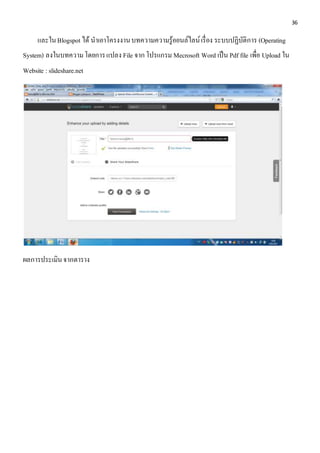 36 
และใน Blogspot ได้ นาเอาโครงงาน บทความความรู้ออนล์ไลน์ เรื่อง ระบบปฏิบัติการ (Operating 
System) ลงในบทความ โดยการ แปลง File จาก โปรแกรม Mecrosoft Word เป็น Pdf file เพื่อ Upload ใน 
Website : slideshare.net 
ผลการประเมิน จากตาราง 
 