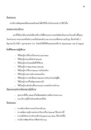 38 
ข้อเสนอแนะ 
ควรมีการเพิ่มคุณสมบัติของคอมพิวเตอร์ เพื่อให้ใช้งานโปรแกมรต่างๆ ได้เร็วขึ้น 
สรุปผลการประบัติงาน 
จากที่ได้ประบัติงานสหกิจศึกษาที่ การไฟฟ้านครหลวง เขตวัดเลียบ ฝ่ายระบบโครงสร้างพื้นฐาน 
ในหน่วยงาน กองระบบเครือข่าย งานเครือข่ายองค์กร และงานระบบสื่อสารความเร็วสูง ตั้งแต่วันที่ 17 
มิถุนายน ถึง วันที่ 11 ตุลาคม พ.ศ. 2556 โดยหน้าที่ที่ได้รับมอบหมายคือ IT Administrator และ IT Support 
สิ่งที่ได้จากการปฏิบัติงาน 
- ได้เรียนรู้การใช้งานโปรแกรม Lotus Notes 
- ได้เรียนรู้ระบบเครือข่าย Network 
- ได้เรียนรู้การกา หนดสิทธ์ิให้ใช้งาน 
- ได้เรียนรู้การ Share Printer Network 
- ได้เรียนรู้การใช้งาน Internet ภายในองค์กร 
- ได้เรียนรู้ระบบการทางานขององค์กร 
- ได้เรียนรู้การวางตัวที่เหมาะสมและการทางานร่วมกับผู้อื่น 
- ได้เรียนรู้การแก้ไขปัญหาเฉพาะหน้า 
- ได้เรียนรู้การทาอย่างเป็นระบบและวางแผนในการทางาน 
ปัญหาและอุปสรรคที่พบขณะปฏิบัติงาน 
- บุคลากรที่เป็น Admin มีไมเ่พียงพอต่อความต้องการของ User 
- User มีความรู้เกี่ยวกับคอมพิวเตอร์น้อย 
ข้อเสนอแนะ 
- ความมีการจัดตารางเวลาในการทางาน 
- ความเพิ่มความรู้ความสามารถในการเรื่อง Network ให้มากกวา่นี้ 
- ความเพิ่งทักษะการทางานด้าน Program Lotus Notes ให้มากยิ่งขึ้น 
- ควรมีการพัฒนาด้านการสื่อสารกับ User 
 