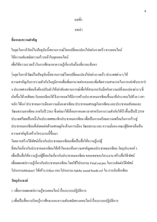 6 
บทที่1 
บทนา 
ที่มาและความสาคัญ 
ในยุคโลกาภิวัตน์ในปัจจุบันนี้สถานการณ์โลกเปลี่ยนแปลงไปอยา่งรวดเร็ว ทางออนไลน์ 
ให้ความทันสมัยความก้าวหน้าในยุคออนไลน์ 
เพื่อให้ความรวดเร็วในการศึกษาหาความรู้เกี่ยวกับเรื่องที่เราจะค้นหา 
ในยุคโลกาภิวัฒน์ในปัจจุบันนี้สถานการณ์โลกเปลี่ยนแปลงไปอยา่งรวดเร็ว ประเทศต่าง ๆ ให้ 
ความสาคัญกับการรวมตัวกันในภูมิภาคเพื่อเพิ่มอานาจต่อรองและเพิ่มขีดความสามารถในการแข่งขันระหวา่ 
ง ประเทศ อาเซียนจึงต้องปรับตัวให้เท่าทันสถานการณ์เพื่อให้สามารถรับมือกับความเปลี่ยนแปลงต่าง ๆ ที่ 
เกิดขึ้นได้ เอเชียตะวันออกเฉียงใต้ จึงกาหนดให้มีการสร้างประชาคมอาเซียนขึ้นมาที่ประกอบไปด้วย 3 เสา 
หลัก ได้แก่ประชาคมการเมืองความมั่นคงอาเซียน ประชาคมเศรษฐกิจอาเซียน และประชาคมสังคมและ 
วัฒนธรรมอาเซียน ภายในปี 2563 ซึ่งต่อมาได้เลื่อนกาหนดเวลาสาหรับการรวมตัวกนัให้เร็วขึ้นเป็นปี 2558 
ประเทศไทยเป็นหนึ่งในประเทศสมาชิกประชาคมอาเซียน เพื่อเป็นการเตรียมความพร้อมในการก้าวสู่ 
ประชาคมอาเซียนที่สง่ผลต่อด้านเศรษฐกิจ ด้านการเมือง วัฒนธรรม และ ความมั่นคง คณะผู้จัดทาเล็งเห็น 
ความสาคัญจึงสร้างโครงงานนี้ขึ้นมา 
โดยการสร้างวีดีทัศน์เกี่ยวกับประชาคมอาเซียนเพื่อเป็นสื่อให้ความรู้แกผู่้ 
ที่สนใจเกี่ยวกับประชาคมอาเซียนได้เข้าใจและเห็นความสาคัญของประชาคมอาเซียน วัตถุประสงค์ 1. 
เพื่อเป็นสื่อให้ความรู้แกผู่้ที่สนใจเกี่ยวกับประชาคมอาเซียน ขอบเขตของโครงงาน สร้างสื่อวีดีทัศน์ 
เพื่อเผยแพร่ความรู้เกี่ยวกับประชาคมอาเซียน โดยใช้โปรแกรม Final cut pro ในการตัดต่อวีดีทัศน์ 
โปรแกรมMotion5 ใช้สร้าง Effect และโปรแกรม Adobe sound booth cs5 ใน การบันทึกเสียง 
วัตถุประสงค์ 
1. เพื่อการเผยแพร่ความรู้ทางออนไลน์ เรื่องระบบปฏิบัติการ 
2.เพื่อเป็นสื่อการเรียนรู้การศึกษาและความทันสมัยทางออนไลน์ เรื่องระบบปฏิบัติการ 
 