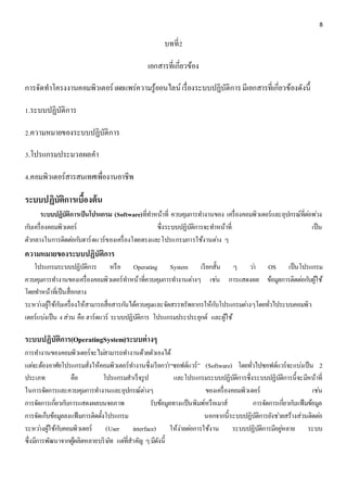 8 
บทที่2 
เอกสารที่เกี่ยวข้อง 
การจัดทาโครงงานคอมพิวเตอร์ เผยแพร่ความรู้ออนไลน์ เรื่องระบบปฏิบัติการ มีเอกสารที่เกี่ยวข้องดังนี้ 
1.ระบบปฏิบัติการ 
2.ความหมายของระบบปฏิบัติการ 
3.โปรแกรมประมวลผลคา 
4.คอมพิวเตอร์สารสนเทศเพื่องานอาชีพ 
ระบบปฏิบัติการเบื้องต้น 
ระบบปฏิบัติการเป็นโปรแกรม (Software)ที่ทา หน้าที่ ควบคุมการทา งานของ เครื่องคอมพิวเตอร์และอุปกรณ์ที่ตอ่พว่ง 
กบัเครื่องคอมพิวเตอร์ ซึ่งระบบปฏิบัติการจะทา หน้าที่ เป็น 
ตัวกลางในการติดตอ่กบัฮาร์ดแวร์ของเครื่องโดยตรงและโปรแกรมการใช้งานตา่ง ๆ 
ความหมายของระบบปฏิบัติการ 
โปรแกรมระบบปฏิบัติการ หรือ Operating System เรียกสั้น ๆ วา่ OS เป็นโปรแกรม 
ควบคุมการทา งานของเครื่องคอมพิวเตอร์ทา หน้าที่ควบคุมการทา งานตา่งๆ เชน่ การแสดงผล ข้อมูลการติดตอ่กบัผู้ใช้ 
โดยทา หน้าที่เป็นสื่อกลาง 
ระหวา่งผู้ใช้กบัเครื่องให้สามารถสื่อสารกนัได้ควบคุมและจัดสรรทรัพยากรให้กบัโปรแกรมตา่งๆโดยทั่วไประบบคอมพิว 
เตอร์แบง่เป็น 4 ส่วน คือ ฮาร์ดแวร์ ระบบปฏิบัติการ โปรแกรมประประยุกต์ และผู้ใช้ 
ระบบปฏิบัติการ(OperatingSystem)ระบบต่างๆ 
การทา งานของคอมพิวเตอร์จะไมส่ามารถทา งานด้วยตัวเองได้ 
แตจ่ะต้องอาศัยโปรแกรมสั่งให้คอมพิวเตอร์ทา งานซึ่งเรียกวา่“ซอฟต์แวร์” (Software) โดยทั่วไปซอฟต์แวร์จะแบง่เป็น 2 
ประเภท คือ โปรแกรมสาเร็จรูป และโปรแกรมระบบปฏิบัติการซึ่งระบบปฏิบัติการนี้จะมีหน้าที่ 
ในการจัดการและควบคุมการทา งานและอุปกรณ์ตา่งๆ ของเครื่องคอมพิวเตอร์ เชน่ 
การจัดการเกยี่วกบัการแสดงผลบนจอภาพ รับข้อมูลทางแป้นพิมพ์หรือเมาส์ การจัดการเกยี่วกบัแฟ้มข้อมูล 
การจัดเก็บข้อมูลลงแฟ้มการติดตั้งโปรแกรม นอกจากนี้ระบบปฏิบัติการยังชว่ยสร้างส่วนติดตอ่ 
ระหวา่งผู้ใช้กบัคอมพิวเตอร์ (User interface) ให้ง่ายตอ่การใช้งาน ระบบปฏิบัติการมีอยูห่ลาย ระบบ 
ซึ่งมีการพัฒนาจากผู้ผลิตหลายบริษัท แตที่่สาคัญ ๆ มีดังนี้ 
 